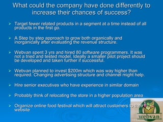 What could the company have done differently to
          increase their chances of success?
   Target fewer related products in a segment at a time instead of all
    products in the first go.

   A Step by step approach to grow both organically and
    inorganically after evaluating the revenue structure.

   Webvan spent 3 yrs and hired 80 software programmers. It was
    not a tried and tested model. Ideally a smaller pilot project should
    be developed and taken further if successful.

   Webvan planned to invest $200m which was way higher than
    required. Changing advertising structure and channel might help.

   Hire senior executives who have experience in similar domain

   Probably think of relocating the store in a higher population area

   Organize online food festival which will attract customers to their
    website
 
