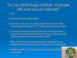 Do you think large number of people
     will ever buy on internet?
 Yes

 Total US market--$650 billion.

 63 million web users in united states at the end of 1998
  were projected to grow to 177 million users by end of 2003.

 Forrester Research projected that 5% of US household
  would be buying groceries online in a few years and Jupiter
  communications forecast says $3.5 billion.

 55% of Americans considered grocery shopping as an
  inconvenience and time as their most precious commodity.

 faster cheaper and more efficient way of delivering items to
  consumers.
 