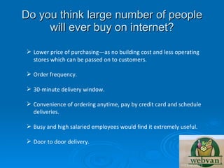 Do you think large number of people
     will ever buy on internet?

 Lower price of purchasing—as no building cost and less operating
  stores which can be passed on to customers.

 Order frequency.

 30-minute delivery window.

 Convenience of ordering anytime, pay by credit card and schedule
  deliveries.

 Busy and high salaried employees would find it extremely useful.

 Door to door delivery.
 
