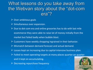 What lessons do you take away from
the Webvan story about the “dot-com
              era”?
  Over ambitious goals
  Simultaneous over expansion.
  Due to dot-com era and online groceries has to do with last mile
   ecommerce they were able to raise lot of money initially from the
   market but failed badly when bubble blast.
  Customers have weekly shopping ingrained in their behavior.
  Mismatch between demand forecast and actual demand.
  Losses kept on increasing due to capital-intensive business plan.
  Failed to meet operating targets at many places quarter on quarter
   and it kept on accumulating.
  Decreasing repurchase frequency
 