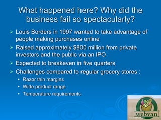 What happened here? Why did the
     business fail so spectacularly?
 Louis Borders in 1997 wanted to take advantage of
  people making purchases online
 Raised approximately $800 million from private
  investors and the public via an IPO
 Expected to breakeven in five quarters
 Challenges compared to regular grocery stores :
       Razor thin margins
       Wide product range
       Temperature requirements
 