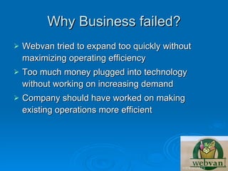 Why Business failed?
   Webvan tried to expand too quickly without
    maximizing operating efficiency
   Too much money plugged into technology
    without working on increasing demand
   Company should have worked on making
    existing operations more efficient
 