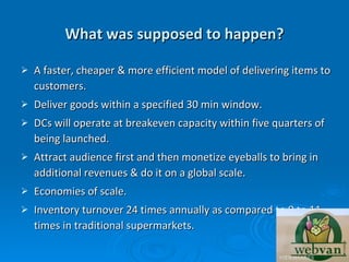What was supposed to happen?

   A faster, cheaper & more efficient model of delivering items to
    customers.
   Deliver goods within a specified 30 min window.
   DCs will operate at breakeven capacity within five quarters of
    being launched.
   Attract audience first and then monetize eyeballs to bring in
    additional revenues & do it on a global scale.
   Economies of scale.
   Inventory turnover 24 times annually as compared to 9 to 11
    times in traditional supermarkets.
 