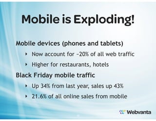 Mobile is Exploding!
Mobile devices (phones and tablets)
‣ Now account for ~20% of all web traffic
‣ Higher for restaurants, hotels

Black Friday mobile traffic
‣ Up 34% from last year, sales up 43%
‣ 21.6% of all online sales from mobile
10

 