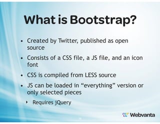 What is Bootstrap?
• Created by Twitter, published as open
source
• Consists of a CSS file, a JS file, and an icon
font
• CSS is compiled from LESS source
• JS can be loaded in “everything” version or
only selected pieces
‣ Requires jQuery
16

 