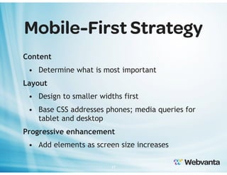 Mobile-First Strategy
Content
• Determine what is most important
Layout
• Design to smaller widths first
• Base CSS addresses phones; media queries for
tablet and desktop
Progressive enhancement
• Add elements as screen size increases
17

 