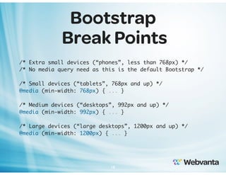 Bootstrap
Break Points
/* Extra small devices (“phones”, less than 768px) */
/* No media query need as this is the default Bootstrap */
/* Small devices (“tablets”, 768px and up) */
@media (min-width: 768px) { ... }
/* Medium devices (“desktops”, 992px and up) */
@media (min-width: 992px) { ... }
/* Large devices (“large desktops”, 1200px and up) */
@media (min-width: 1200px) { ... }

18

 