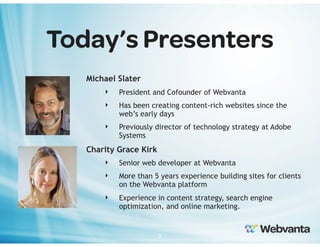 Today’s Presenters
Michael Slater
‣

President and Cofounder of Webvanta

‣

Has been creating content-rich websites since the
web’s early days

‣

Previously director of technology strategy at Adobe
Systems

Charity Grace Kirk
‣

Senior web developer at Webvanta

‣

More than 5 years experience building sites for clients
on the Webvanta platform

‣

Experience in content strategy, search engine
optimization, and online marketing.

2

 