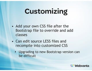 Customizing
• Add your own CSS file after the
Bootstrap file to override and add
classes
• Can edit source LESS files and
recompile into customized CSS
‣ Upgrading to new Bootstrap version can
be difficult

34

 