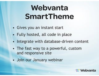 Webvanta
SmartTheme
• Gives you an instant start
• Fully hosted, all code in place
• Integrate with database-driven content
• The fast way to a powerful, custom
and responsive site
• Join our January webinar
37

 