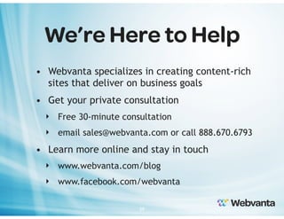 We’re Here to Help
• Webvanta specializes in creating content-rich
sites that deliver on business goals
• Get your private consultation
‣ Free 30-minute consultation
‣ email sales@webvanta.com or call 888.670.6793

• Learn more online and stay in touch
‣ www.webvanta.com/blog
‣ www.facebook.com/webvanta
39

 