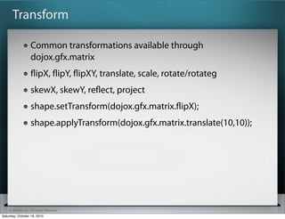 ? SitePen, Inc. All Rights Reserved
Transform
Common transformations available through
dojox.gfx.matrix
?ipX, ?ipY, ?ipXY, translate, scale, rotate/rotateg
skewX, skewY, re?ect, project
shape.setTransform(dojox.gfx.matrix.?ipX);
shape.applyTransform(dojox.gfx.matrix.translate(10,10));
Saturday, October 16, 2010
 