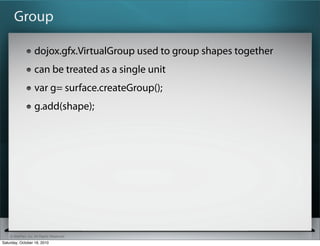 ? SitePen, Inc. All Rights Reserved
Group
dojox.gfx.VirtualGroup used to group shapes together
can be treated as a single unit
var g= surface.createGroup();
g.add(shape);
Saturday, October 16, 2010
 