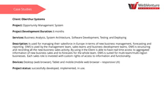 Client: Oberthur Systems
Project: Opportunity Management System
Project Development Duration: 6 months
Services: Business Analysis, System Architecture, Software Development, Testing and Deploying
Description: Is used for managing their salesforce in Europe in terms of new business management, forecasting and
reporting. OMS is used by the management team, sales teams and business development teams. OMS is structuring
and recording all the new-business sales activity. By using it the Client is able to have real time access to aggregated
information of new business sales and to forecasts for the whole team. OMS is suited for multi-team/multi-region
businesses. Each sales role is invested with custom rights of access to information and functionality.
Devices: Desktop (web browser), Tablet and mobile (mobile web browser – responsive UX)
Project status: successfully developed, implemented, in use.
Case Studies
 