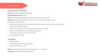 Client: DAS (Document Archive Solutions)
Project: Electronic Records Management System (ERMS)
Project Development Duration: 6 months
Services: Business Analysis, System Architecture, Software Development, Testing and Deploying
Description: Used for organizing the physical document archive for a company providing this type of services.
The application is able to keep track of:
o Storage facilities with specific architecture (has a built-in flexible tool for warehouses maps, shelves, boxes, occupied volumes);
o Warehouse load reporting and forecasting;
o Documents check-in/check-out orders and requests placed by internal or external clients;
o Multiple users with different security levels for accessing the information;
o User interaction and direct client access to electronic records;
o Contract management and billing.
The app features:
o Web access interface
o A centralized file repository and documents database
o A fine-grained control of access to files.
Devices: Desktop (web browser), Tablet and mobile (mobile web browser – responsive UX)
Project status: successfully developed, implemented, in use.
Case Studies
 