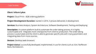 Client: Inform Lykos
Project: Cloud Print – B2B ordering platform
Project Development Duration: started in 2014, 3 phases delivered, in development.
Services: Business Analysis, System Architecture, Software Development, Testing and Deploying
Description: A custom platform built to automate the order-taking process. It is highly
customizable and integrates more checkpoints from client to production. The order-taking
process is automated and the client is able to generate specific jobs with many parameters and
integrating data from more sources.
Devices: Desktop (web browser)
Project status: successfully developed, implemented, in use for clients such as: Eon, Raiffeisen
Bank, Romtelecom.
Case Studies
 