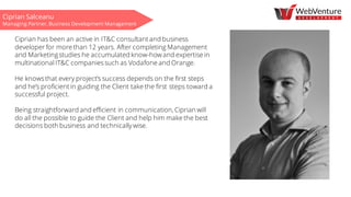 Ciprian Salceanu
Managing Partner, Business Development Management
Ciprian has been an active in IT&C consultant and business
developer for more than 12 years. After completing Management
and Marketingstudies he accumulated know-how and expertise in
multinational IT&C companiessuch as Vodafone and Orange.
He knowsthat every project’s success depends on the first steps
and he’s proficient in guiding the Client take the first steps toward a
successful project.
Being straightforward and efficient in communication, Ciprian will
do all the possible to guide the Client and help him make the best
decisions both business and technically wise.
 