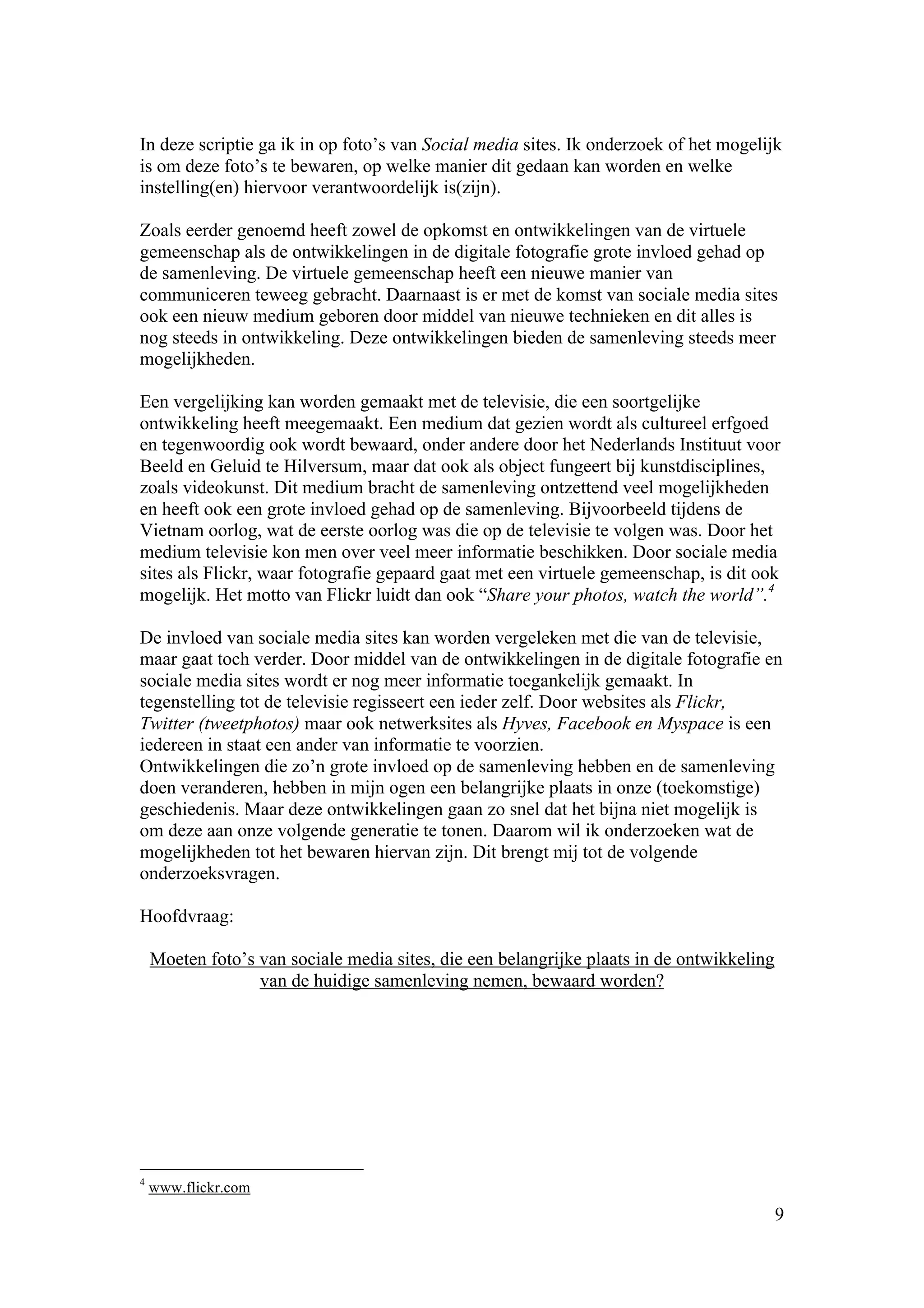 In deze scriptie ga ik in op foto’s van Social media sites. Ik onderzoek of het mogelijk
is om deze foto’s te bewaren, op welke manier dit gedaan kan worden en welke
instelling(en) hiervoor verantwoordelijk is(zijn).

Zoals eerder genoemd heeft zowel de opkomst en ontwikkelingen van de virtuele
gemeenschap als de ontwikkelingen in de digitale fotografie grote invloed gehad op
de samenleving. De virtuele gemeenschap heeft een nieuwe manier van
communiceren teweeg gebracht. Daarnaast is er met de komst van sociale media sites
ook een nieuw medium geboren door middel van nieuwe technieken en dit alles is
nog steeds in ontwikkeling. Deze ontwikkelingen bieden de samenleving steeds meer
mogelijkheden.

Een vergelijking kan worden gemaakt met de televisie, die een soortgelijke
ontwikkeling heeft meegemaakt. Een medium dat gezien wordt als cultureel erfgoed
en tegenwoordig ook wordt bewaard, onder andere door het Nederlands Instituut voor
Beeld en Geluid te Hilversum, maar dat ook als object fungeert bij kunstdisciplines,
zoals videokunst. Dit medium bracht de samenleving ontzettend veel mogelijkheden
en heeft ook een grote invloed gehad op de samenleving. Bijvoorbeeld tijdens de
Vietnam oorlog, wat de eerste oorlog was die op de televisie te volgen was. Door het
medium televisie kon men over veel meer informatie beschikken. Door sociale media
sites als Flickr, waar fotografie gepaard gaat met een virtuele gemeenschap, is dit ook
mogelijk. Het motto van Flickr luidt dan ook “Share your photos, watch the world”.4

De invloed van sociale media sites kan worden vergeleken met die van de televisie,
maar gaat toch verder. Door middel van de ontwikkelingen in de digitale fotografie en
sociale media sites wordt er nog meer informatie toegankelijk gemaakt. In
tegenstelling tot de televisie regisseert een ieder zelf. Door websites als Flickr,
Twitter (tweetphotos) maar ook netwerksites als Hyves, Facebook en Myspace is een
iedereen in staat een ander van informatie te voorzien.
Ontwikkelingen die zo’n grote invloed op de samenleving hebben en de samenleving
doen veranderen, hebben in mijn ogen een belangrijke plaats in onze (toekomstige)
geschiedenis. Maar deze ontwikkelingen gaan zo snel dat het bijna niet mogelijk is
om deze aan onze volgende generatie te tonen. Daarom wil ik onderzoeken wat de
mogelijkheden tot het bewaren hiervan zijn. Dit brengt mij tot de volgende
onderzoeksvragen.

Hoofdvraag:

    Moeten foto’s van sociale media sites, die een belangrijke plaats in de ontwikkeling
                  van de huidige samenleving nemen, bewaard worden?




4
    www.flickr.com
                                                                                           9
 