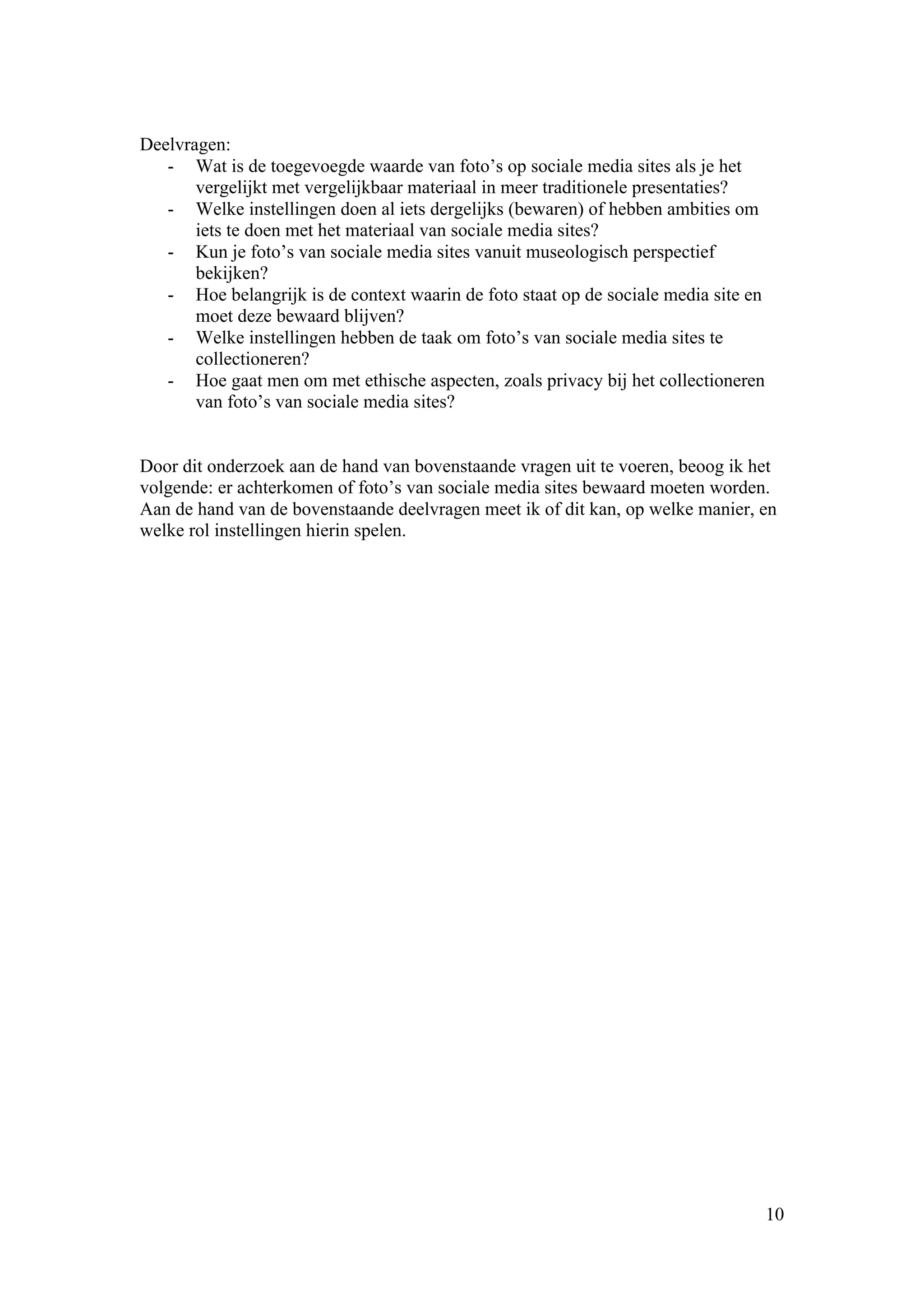 Deelvragen:
   - Wat is de toegevoegde waarde van foto’s op sociale media sites als je het
       vergelijkt met vergelijkbaar materiaal in meer traditionele presentaties?
   - Welke instellingen doen al iets dergelijks (bewaren) of hebben ambities om
       iets te doen met het materiaal van sociale media sites?
   - Kun je foto’s van sociale media sites vanuit museologisch perspectief
       bekijken?
   - Hoe belangrijk is de context waarin de foto staat op de sociale media site en
       moet deze bewaard blijven?
   - Welke instellingen hebben de taak om foto’s van sociale media sites te
       collectioneren?
   - Hoe gaat men om met ethische aspecten, zoals privacy bij het collectioneren
       van foto’s van sociale media sites?


Door dit onderzoek aan de hand van bovenstaande vragen uit te voeren, beoog ik het
volgende: er achterkomen of foto’s van sociale media sites bewaard moeten worden.
Aan de hand van de bovenstaande deelvragen meet ik of dit kan, op welke manier, en
welke rol instellingen hierin spelen.




                                                                                     10
 