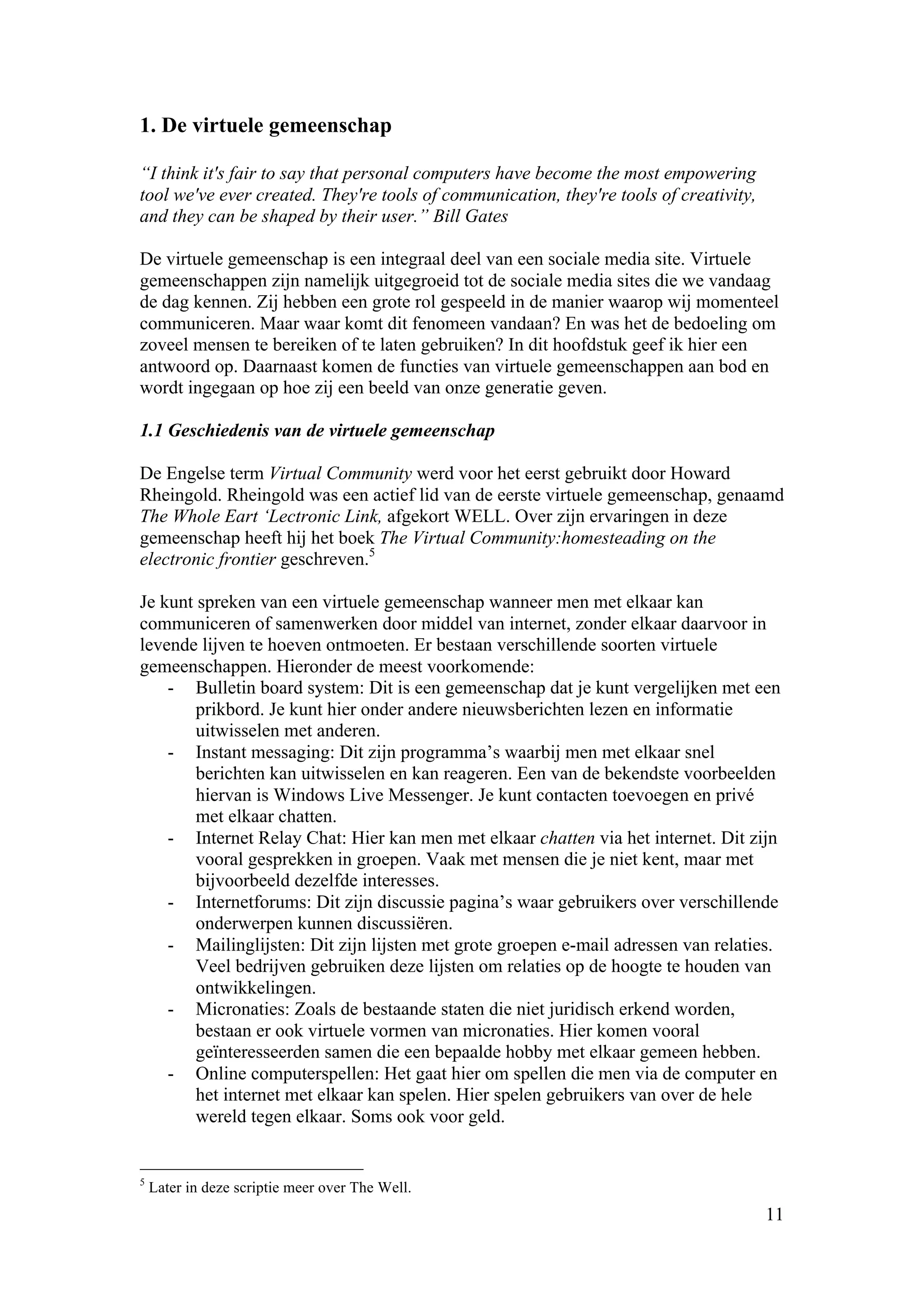 1. De virtuele gemeenschap

“I think it's fair to say that personal computers have become the most empowering
tool we've ever created. They're tools of communication, they're tools of creativity,
and they can be shaped by their user.” Bill Gates

De virtuele gemeenschap is een integraal deel van een sociale media site. Virtuele
gemeenschappen zijn namelijk uitgegroeid tot de sociale media sites die we vandaag
de dag kennen. Zij hebben een grote rol gespeeld in de manier waarop wij momenteel
communiceren. Maar waar komt dit fenomeen vandaan? En was het de bedoeling om
zoveel mensen te bereiken of te laten gebruiken? In dit hoofdstuk geef ik hier een
antwoord op. Daarnaast komen de functies van virtuele gemeenschappen aan bod en
wordt ingegaan op hoe zij een beeld van onze generatie geven.

1.1 Geschiedenis van de virtuele gemeenschap

De Engelse term Virtual Community werd voor het eerst gebruikt door Howard
Rheingold. Rheingold was een actief lid van de eerste virtuele gemeenschap, genaamd
The Whole Eart ‘Lectronic Link, afgekort WELL. Over zijn ervaringen in deze
gemeenschap heeft hij het boek The Virtual Community:homesteading on the
electronic frontier geschreven.5

Je kunt spreken van een virtuele gemeenschap wanneer men met elkaar kan
communiceren of samenwerken door middel van internet, zonder elkaar daarvoor in
levende lijven te hoeven ontmoeten. Er bestaan verschillende soorten virtuele
gemeenschappen. Hieronder de meest voorkomende:
    - Bulletin board system: Dit is een gemeenschap dat je kunt vergelijken met een
        prikbord. Je kunt hier onder andere nieuwsberichten lezen en informatie
        uitwisselen met anderen.
    - Instant messaging: Dit zijn programma’s waarbij men met elkaar snel
        berichten kan uitwisselen en kan reageren. Een van de bekendste voorbeelden
        hiervan is Windows Live Messenger. Je kunt contacten toevoegen en privé
        met elkaar chatten.
    - Internet Relay Chat: Hier kan men met elkaar chatten via het internet. Dit zijn
        vooral gesprekken in groepen. Vaak met mensen die je niet kent, maar met
        bijvoorbeeld dezelfde interesses.
    - Internetforums: Dit zijn discussie pagina’s waar gebruikers over verschillende
        onderwerpen kunnen discussiëren.
    - Mailinglijsten: Dit zijn lijsten met grote groepen e-mail adressen van relaties.
        Veel bedrijven gebruiken deze lijsten om relaties op de hoogte te houden van
        ontwikkelingen.
    - Micronaties: Zoals de bestaande staten die niet juridisch erkend worden,
        bestaan er ook virtuele vormen van micronaties. Hier komen vooral
        geïnteresseerden samen die een bepaalde hobby met elkaar gemeen hebben.
    - Online computerspellen: Het gaat hier om spellen die men via de computer en
        het internet met elkaar kan spelen. Hier spelen gebruikers van over de hele
        wereld tegen elkaar. Soms ook voor geld.


5
    Later in deze scriptie meer over The Well.
                                                                                        11
 