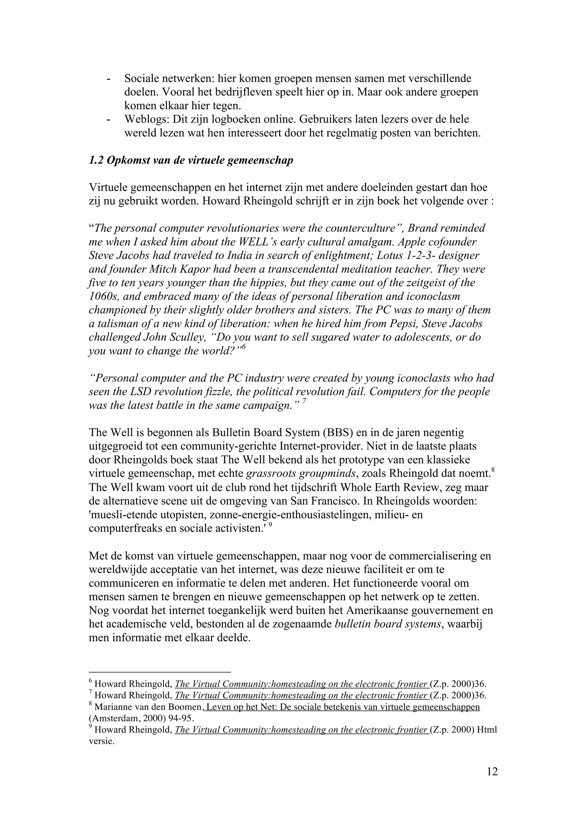 -   Sociale netwerken: hier komen groepen mensen samen met verschillende
        doelen. Vooral het bedrijfleven speelt hier op in. Maar ook andere groepen
        komen elkaar hier tegen.
    -   Weblogs: Dit zijn logboeken online. Gebruikers laten lezers over de hele
        wereld lezen wat hen interesseert door het regelmatig posten van berichten.

1.2 Opkomst van de virtuele gemeenschap

Virtuele gemeenschappen en het internet zijn met andere doeleinden gestart dan hoe
zij nu gebruikt worden. Howard Rheingold schrijft er in zijn boek het volgende over :

“The personal computer revolutionaries were the counterculture”, Brand reminded
me when I asked him about the WELL’s early cultural amalgam. Apple cofounder
Steve Jacobs had traveled to India in search of enlightment; Lotus 1-2-3- designer
and founder Mitch Kapor had been a transcendental meditation teacher. They were
five to ten years younger than the hippies, but they came out of the zeitgeist of the
1060s, and embraced many of the ideas of personal liberation and iconoclasm
championed by their slightly older brothers and sisters. The PC was to many of them
a talisman of a new kind of liberation: when he hired him from Pepsi, Steve Jacobs
challenged John Sculley, “Do you want to sell sugared water to adolescents, or do
you want to change the world?”6

“Personal computer and the PC industry were created by young iconoclasts who had
seen the LSD revolution fizzle, the political revolution fail. Computers for the people
was the latest battle in the same campaign.” 7

The Well is begonnen als Bulletin Board System (BBS) en in de jaren negentig
uitgegroeid tot een community-gerichte Internet-provider. Niet in de laatste plaats
door Rheingolds boek staat The Well bekend als het prototype van een klassieke
virtuele gemeenschap, met echte grassroots groupminds, zoals Rheingold dat noemt.8
The Well kwam voort uit de club rond het tijdschrift Whole Earth Review, zeg maar
de alternatieve scene uit de omgeving van San Francisco. In Rheingolds woorden:
'muesli-etende utopisten, zonne-energie-enthousiastelingen, milieu- en
computerfreaks en sociale activisten.' 9

Met de komst van virtuele gemeenschappen, maar nog voor de commercialisering en
wereldwijde acceptatie van het internet, was deze nieuwe faciliteit er om te
communiceren en informatie te delen met anderen. Het functioneerde vooral om
mensen samen te brengen en nieuwe gemeenschappen op het netwerk op te zetten.
Nog voordat het internet toegankelijk werd buiten het Amerikaanse gouvernement en
het academische veld, bestonden al de zogenaamde bulletin board systems, waarbij
men informatie met elkaar deelde.


6
  Howard Rheingold, The Virtual Community:homesteading on the electronic frontier (Z.p. 2000)36.
7
  Howard Rheingold, The Virtual Community:homesteading on the electronic frontier (Z.p. 2000)36.
8
  Marianne van den Boomen, Leven op het Net: De sociale betekenis van virtuele gemeenschappen
(Amsterdam, 2000) 94-95.
9
  Howard Rheingold, The Virtual Community:homesteading on the electronic frontier (Z.p. 2000) Html
versie.


                                                                                               12
 