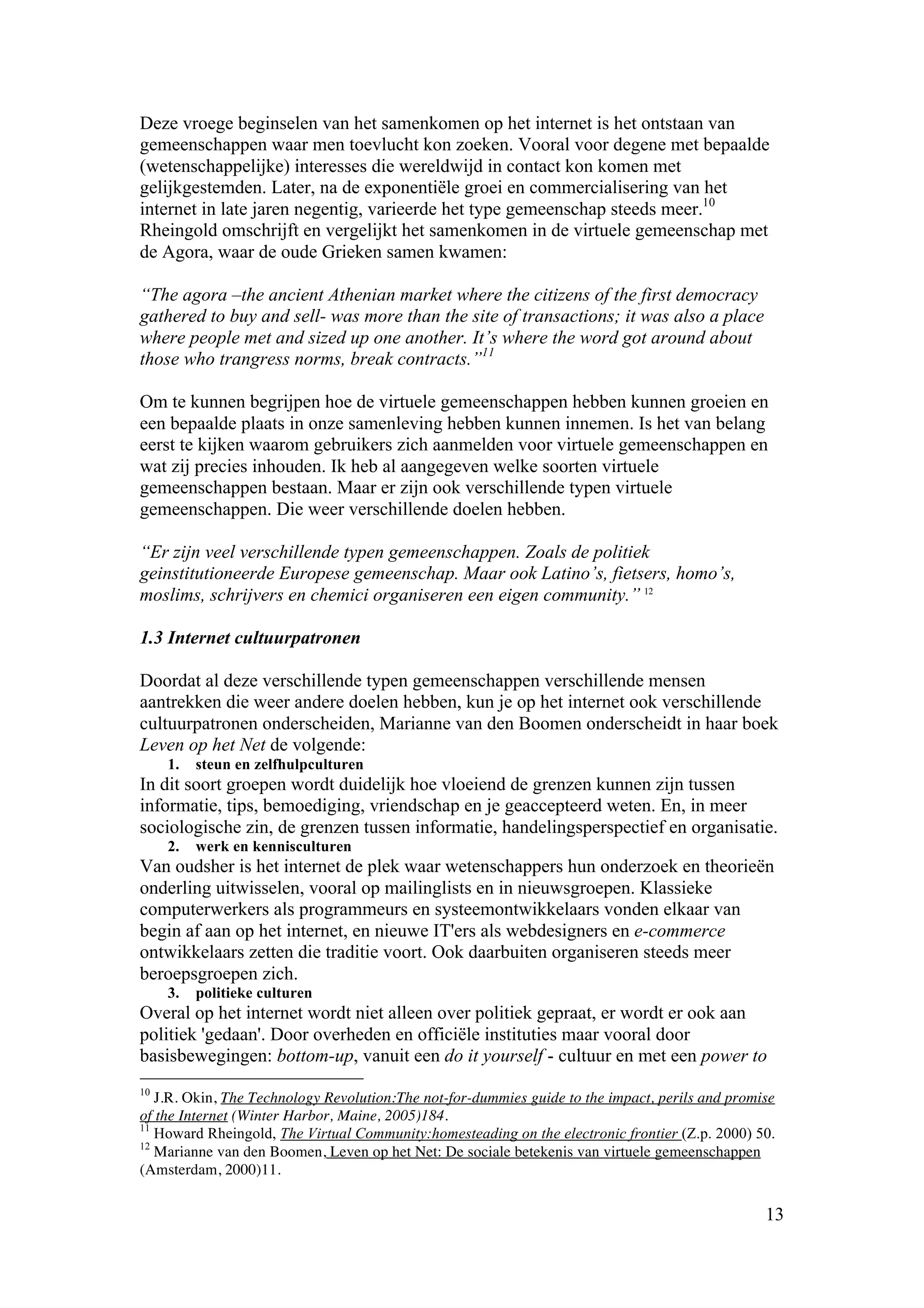 Deze vroege beginselen van het samenkomen op het internet is het ontstaan van
gemeenschappen waar men toevlucht kon zoeken. Vooral voor degene met bepaalde
(wetenschappelijke) interesses die wereldwijd in contact kon komen met
gelijkgestemden. Later, na de exponentiële groei en commercialisering van het
internet in late jaren negentig, varieerde het type gemeenschap steeds meer.10
Rheingold omschrijft en vergelijkt het samenkomen in de virtuele gemeenschap met
de Agora, waar de oude Grieken samen kwamen:

“The agora –the ancient Athenian market where the citizens of the first democracy
gathered to buy and sell- was more than the site of transactions; it was also a place
where people met and sized up one another. It’s where the word got around about
those who trangress norms, break contracts.”11

Om te kunnen begrijpen hoe de virtuele gemeenschappen hebben kunnen groeien en
een bepaalde plaats in onze samenleving hebben kunnen innemen. Is het van belang
eerst te kijken waarom gebruikers zich aanmelden voor virtuele gemeenschappen en
wat zij precies inhouden. Ik heb al aangegeven welke soorten virtuele
gemeenschappen bestaan. Maar er zijn ook verschillende typen virtuele
gemeenschappen. Die weer verschillende doelen hebben.

“Er zijn veel verschillende typen gemeenschappen. Zoals de politiek
geinstitutioneerde Europese gemeenschap. Maar ook Latino’s, fietsers, homo’s,
moslims, schrijvers en chemici organiseren een eigen community.” 12

1.3 Internet cultuurpatronen

Doordat al deze verschillende typen gemeenschappen verschillende mensen
aantrekken die weer andere doelen hebben, kun je op het internet ook verschillende
cultuurpatronen onderscheiden, Marianne van den Boomen onderscheidt in haar boek
Leven op het Net de volgende:
     1.   steun en zelfhulpculturen
In dit soort groepen wordt duidelijk hoe vloeiend de grenzen kunnen zijn tussen
informatie, tips, bemoediging, vriendschap en je geaccepteerd weten. En, in meer
sociologische zin, de grenzen tussen informatie, handelingsperspectief en organisatie.
     2.   werk en kennisculturen
Van oudsher is het internet de plek waar wetenschappers hun onderzoek en theorieën
onderling uitwisselen, vooral op mailinglists en in nieuwsgroepen. Klassieke
computerwerkers als programmeurs en systeemontwikkelaars vonden elkaar van
begin af aan op het internet, en nieuwe IT'ers als webdesigners en e-commerce
ontwikkelaars zetten die traditie voort. Ook daarbuiten organiseren steeds meer
beroepsgroepen zich.
     3.   politieke culturen
Overal op het internet wordt niet alleen over politiek gepraat, er wordt er ook aan
politiek 'gedaan'. Door overheden en officiële instituties maar vooral door
basisbewegingen: bottom-up, vanuit een do it yourself - cultuur en met een power to
10
   J.R. Okin, The Technology Revolution:The not-for-dummies guide to the impact, perils and promise
of the Internet (Winter Harbor, Maine, 2005)184.
11
   Howard Rheingold, The Virtual Community:homesteading on the electronic frontier (Z.p. 2000) 50.
12
   Marianne van den Boomen, Leven op het Net: De sociale betekenis van virtuele gemeenschappen
(Amsterdam, 2000)11.

                                                                                                 13
 