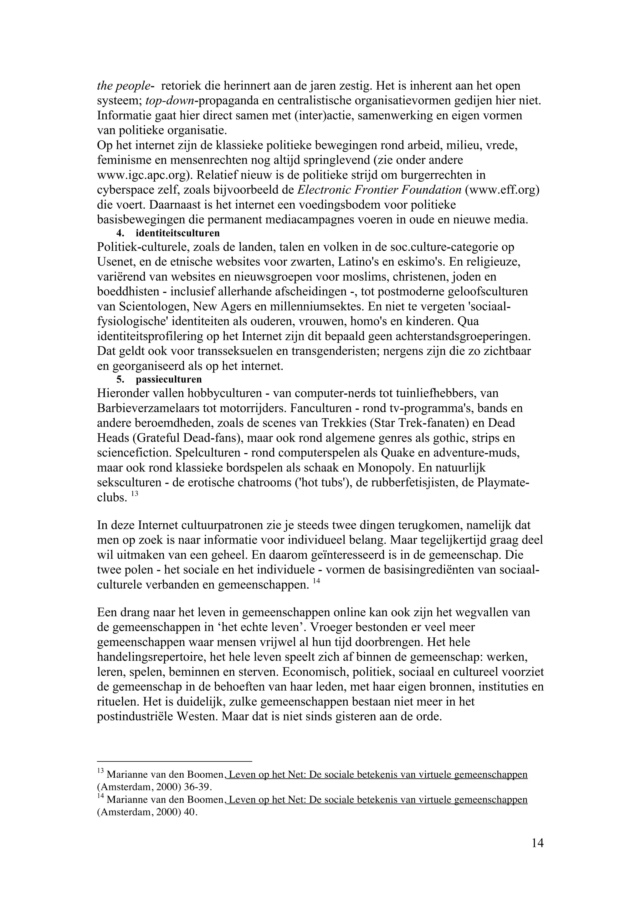 the people- retoriek die herinnert aan de jaren zestig. Het is inherent aan het open
systeem; top-down-propaganda en centralistische organisatievormen gedijen hier niet.
Informatie gaat hier direct samen met (inter)actie, samenwerking en eigen vormen
van politieke organisatie.
Op het internet zijn de klassieke politieke bewegingen rond arbeid, milieu, vrede,
feminisme en mensenrechten nog altijd springlevend (zie onder andere
www.igc.apc.org). Relatief nieuw is de politieke strijd om burgerrechten in
cyberspace zelf, zoals bijvoorbeeld de Electronic Frontier Foundation (www.eff.org)
die voert. Daarnaast is het internet een voedingsbodem voor politieke
basisbewegingen die permanent mediacampagnes voeren in oude en nieuwe media.
     4.   identiteitsculturen
Politiek-culturele, zoals de landen, talen en volken in de soc.culture-categorie op
Usenet, en de etnische websites voor zwarten, Latino's en eskimo's. En religieuze,
variërend van websites en nieuwsgroepen voor moslims, christenen, joden en
boeddhisten - inclusief allerhande afscheidingen -, tot postmoderne geloofsculturen
van Scientologen, New Agers en millenniumsektes. En niet te vergeten 'sociaal-
fysiologische' identiteiten als ouderen, vrouwen, homo's en kinderen. Qua
identiteitsprofilering op het Internet zijn dit bepaald geen achterstandsgroeperingen.
Dat geldt ook voor transseksuelen en transgenderisten; nergens zijn die zo zichtbaar
en georganiseerd als op het internet.
     5.   passieculturen
Hieronder vallen hobbyculturen - van computer-nerds tot tuinliefhebbers, van
Barbieverzamelaars tot motorrijders. Fanculturen - rond tv-programma's, bands en
andere beroemdheden, zoals de scenes van Trekkies (Star Trek-fanaten) en Dead
Heads (Grateful Dead-fans), maar ook rond algemene genres als gothic, strips en
sciencefiction. Spelculturen - rond computerspelen als Quake en adventure-muds,
maar ook rond klassieke bordspelen als schaak en Monopoly. En natuurlijk
seksculturen - de erotische chatrooms ('hot tubs'), de rubberfetisjisten, de Playmate-
clubs. 13

In deze Internet cultuurpatronen zie je steeds twee dingen terugkomen, namelijk dat
men op zoek is naar informatie voor individueel belang. Maar tegelijkertijd graag deel
wil uitmaken van een geheel. En daarom geïnteresseerd is in de gemeenschap. Die
twee polen - het sociale en het individuele - vormen de basisingrediënten van sociaal-
culturele verbanden en gemeenschappen. 14

Een drang naar het leven in gemeenschappen online kan ook zijn het wegvallen van
de gemeenschappen in ‘het echte leven’. Vroeger bestonden er veel meer
gemeenschappen waar mensen vrijwel al hun tijd doorbrengen. Het hele
handelingsrepertoire, het hele leven speelt zich af binnen de gemeenschap: werken,
leren, spelen, beminnen en sterven. Economisch, politiek, sociaal en cultureel voorziet
de gemeenschap in de behoeften van haar leden, met haar eigen bronnen, instituties en
rituelen. Het is duidelijk, zulke gemeenschappen bestaan niet meer in het
postindustriële Westen. Maar dat is niet sinds gisteren aan de orde.



13
   Marianne van den Boomen, Leven op het Net: De sociale betekenis van virtuele gemeenschappen
(Amsterdam, 2000) 36-39.
14
   Marianne van den Boomen, Leven op het Net: De sociale betekenis van virtuele gemeenschappen
(Amsterdam, 2000) 40.

                                                                                                 14
 
