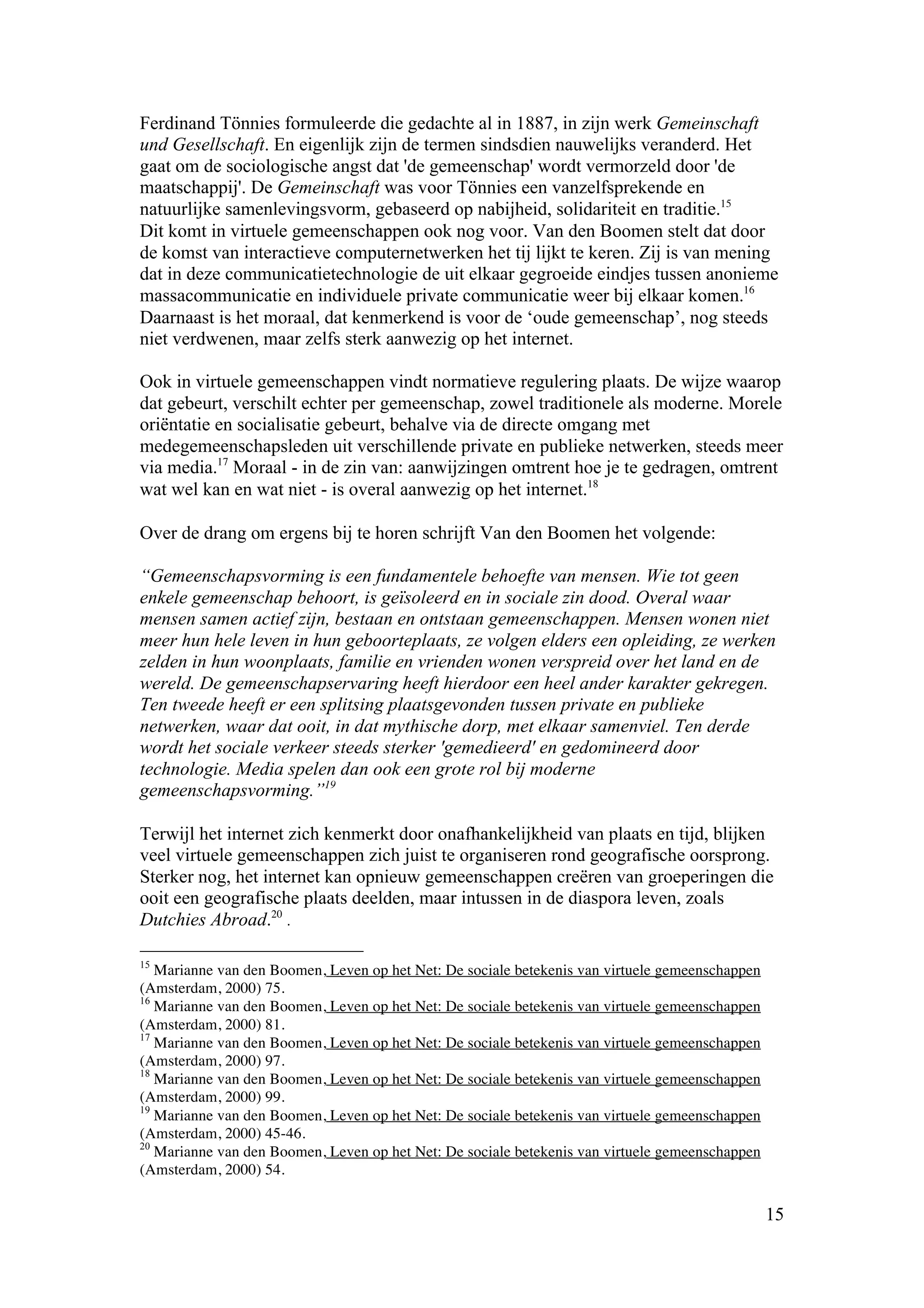 Ferdinand Tönnies formuleerde die gedachte al in 1887, in zijn werk Gemeinschaft
und Gesellschaft. En eigenlijk zijn de termen sindsdien nauwelijks veranderd. Het
gaat om de sociologische angst dat 'de gemeenschap' wordt vermorzeld door 'de
maatschappij'. De Gemeinschaft was voor Tönnies een vanzelfsprekende en
natuurlijke samenlevingsvorm, gebaseerd op nabijheid, solidariteit en traditie.15
Dit komt in virtuele gemeenschappen ook nog voor. Van den Boomen stelt dat door
de komst van interactieve computernetwerken het tij lijkt te keren. Zij is van mening
dat in deze communicatietechnologie de uit elkaar gegroeide eindjes tussen anonieme
massacommunicatie en individuele private communicatie weer bij elkaar komen.16
Daarnaast is het moraal, dat kenmerkend is voor de ‘oude gemeenschap’, nog steeds
niet verdwenen, maar zelfs sterk aanwezig op het internet.

Ook in virtuele gemeenschappen vindt normatieve regulering plaats. De wijze waarop
dat gebeurt, verschilt echter per gemeenschap, zowel traditionele als moderne. Morele
oriëntatie en socialisatie gebeurt, behalve via de directe omgang met
medegemeenschapsleden uit verschillende private en publieke netwerken, steeds meer
via media.17 Moraal - in de zin van: aanwijzingen omtrent hoe je te gedragen, omtrent
wat wel kan en wat niet - is overal aanwezig op het internet.18

Over de drang om ergens bij te horen schrijft Van den Boomen het volgende:

“Gemeenschapsvorming is een fundamentele behoefte van mensen. Wie tot geen
enkele gemeenschap behoort, is geïsoleerd en in sociale zin dood. Overal waar
mensen samen actief zijn, bestaan en ontstaan gemeenschappen. Mensen wonen niet
meer hun hele leven in hun geboorteplaats, ze volgen elders een opleiding, ze werken
zelden in hun woonplaats, familie en vrienden wonen verspreid over het land en de
wereld. De gemeenschapservaring heeft hierdoor een heel ander karakter gekregen.
Ten tweede heeft er een splitsing plaatsgevonden tussen private en publieke
netwerken, waar dat ooit, in dat mythische dorp, met elkaar samenviel. Ten derde
wordt het sociale verkeer steeds sterker 'gemedieerd' en gedomineerd door
technologie. Media spelen dan ook een grote rol bij moderne
gemeenschapsvorming.”19

Terwijl het internet zich kenmerkt door onafhankelijkheid van plaats en tijd, blijken
veel virtuele gemeenschappen zich juist te organiseren rond geografische oorsprong.
Sterker nog, het internet kan opnieuw gemeenschappen creëren van groeperingen die
ooit een geografische plaats deelden, maar intussen in de diaspora leven, zoals
Dutchies Abroad.20 .

15
   Marianne van den Boomen, Leven op het Net: De sociale betekenis van virtuele gemeenschappen
(Amsterdam, 2000) 75.
16
   Marianne van den Boomen, Leven op het Net: De sociale betekenis van virtuele gemeenschappen
(Amsterdam, 2000) 81.
17
   Marianne van den Boomen, Leven op het Net: De sociale betekenis van virtuele gemeenschappen
(Amsterdam, 2000) 97.
18
   Marianne van den Boomen, Leven op het Net: De sociale betekenis van virtuele gemeenschappen
(Amsterdam, 2000) 99.
19
   Marianne van den Boomen, Leven op het Net: De sociale betekenis van virtuele gemeenschappen
(Amsterdam, 2000) 45-46.
20
   Marianne van den Boomen, Leven op het Net: De sociale betekenis van virtuele gemeenschappen
(Amsterdam, 2000) 54.

                                                                                                 15
 