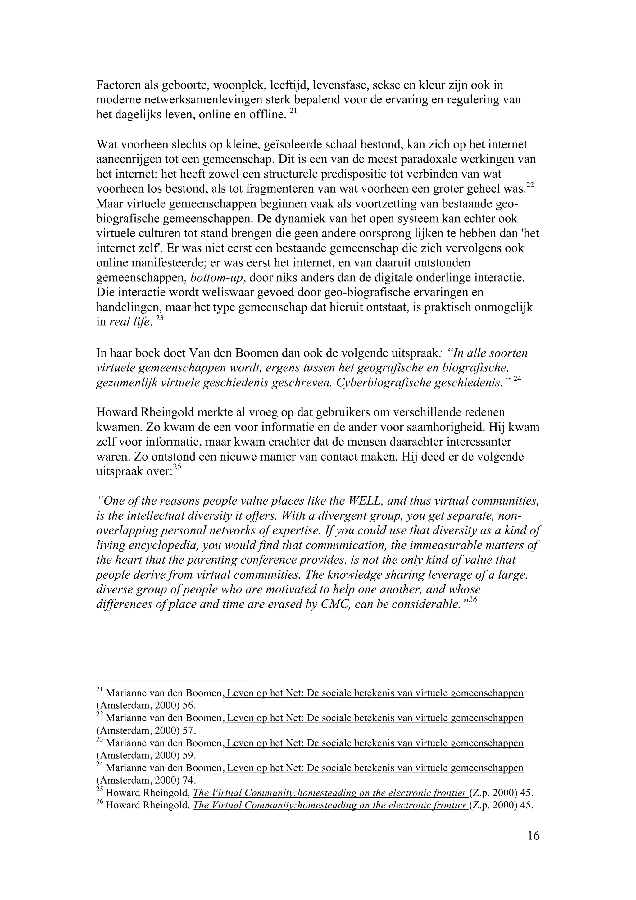 Factoren als geboorte, woonplek, leeftijd, levensfase, sekse en kleur zijn ook in
moderne netwerksamenlevingen sterk bepalend voor de ervaring en regulering van
het dagelijks leven, online en offline. 21

Wat voorheen slechts op kleine, geïsoleerde schaal bestond, kan zich op het internet
aaneenrijgen tot een gemeenschap. Dit is een van de meest paradoxale werkingen van
het internet: het heeft zowel een structurele predispositie tot verbinden van wat
voorheen los bestond, als tot fragmenteren van wat voorheen een groter geheel was.22
Maar virtuele gemeenschappen beginnen vaak als voortzetting van bestaande geo-
biografische gemeenschappen. De dynamiek van het open systeem kan echter ook
virtuele culturen tot stand brengen die geen andere oorsprong lijken te hebben dan 'het
internet zelf'. Er was niet eerst een bestaande gemeenschap die zich vervolgens ook
online manifesteerde; er was eerst het internet, en van daaruit ontstonden
gemeenschappen, bottom-up, door niks anders dan de digitale onderlinge interactie.
Die interactie wordt weliswaar gevoed door geo-biografische ervaringen en
handelingen, maar het type gemeenschap dat hieruit ontstaat, is praktisch onmogelijk
in real life. 23

In haar boek doet Van den Boomen dan ook de volgende uitspraak: “In alle soorten
virtuele gemeenschappen wordt, ergens tussen het geografische en biografische,
gezamenlijk virtuele geschiedenis geschreven. Cyberbiografische geschiedenis.” 24

Howard Rheingold merkte al vroeg op dat gebruikers om verschillende redenen
kwamen. Zo kwam de een voor informatie en de ander voor saamhorigheid. Hij kwam
zelf voor informatie, maar kwam erachter dat de mensen daarachter interessanter
waren. Zo ontstond een nieuwe manier van contact maken. Hij deed er de volgende
uitspraak over:25

“One of the reasons people value places like the WELL, and thus virtual communities,
is the intellectual diversity it offers. With a divergent group, you get separate, non-
overlapping personal networks of expertise. If you could use that diversity as a kind of
living encyclopedia, you would find that communication, the immeasurable matters of
the heart that the parenting conference provides, is not the only kind of value that
people derive from virtual communities. The knowledge sharing leverage of a large,
diverse group of people who are motivated to help one another, and whose
differences of place and time are erased by CMC, can be considerable.”26




21
   Marianne van den Boomen, Leven op het Net: De sociale betekenis van virtuele gemeenschappen
(Amsterdam, 2000) 56.
22
   Marianne van den Boomen, Leven op het Net: De sociale betekenis van virtuele gemeenschappen
(Amsterdam, 2000) 57.
23
   Marianne van den Boomen, Leven op het Net: De sociale betekenis van virtuele gemeenschappen
(Amsterdam, 2000) 59.
24
   Marianne van den Boomen, Leven op het Net: De sociale betekenis van virtuele gemeenschappen
(Amsterdam, 2000) 74.
25
   Howard Rheingold, The Virtual Community:homesteading on the electronic frontier (Z.p. 2000) 45.
26
   Howard Rheingold, The Virtual Community:homesteading on the electronic frontier (Z.p. 2000) 45.

                                                                                                16
 