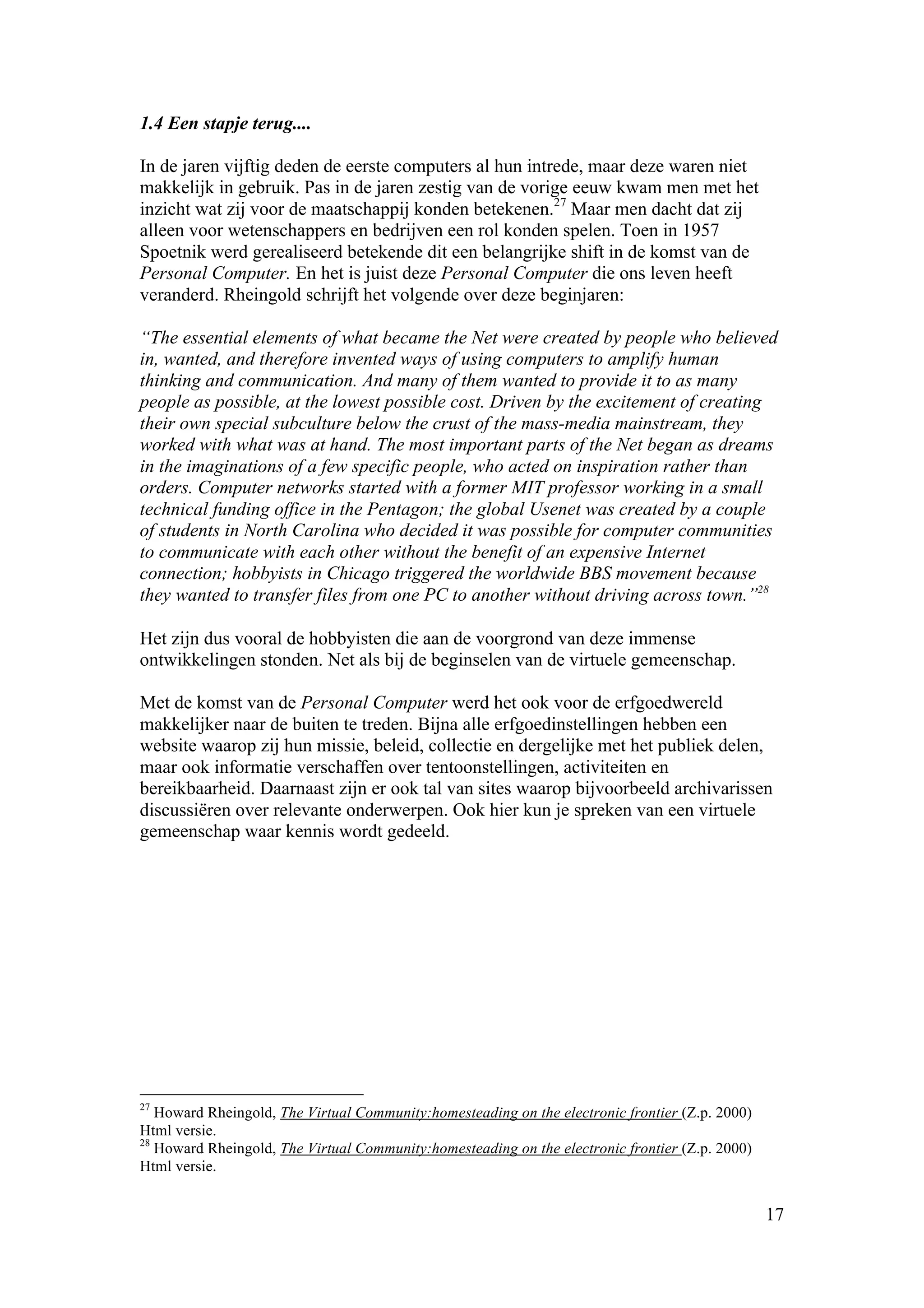 1.4 Een stapje terug....

In de jaren vijftig deden de eerste computers al hun intrede, maar deze waren niet
makkelijk in gebruik. Pas in de jaren zestig van de vorige eeuw kwam men met het
inzicht wat zij voor de maatschappij konden betekenen.27 Maar men dacht dat zij
alleen voor wetenschappers en bedrijven een rol konden spelen. Toen in 1957
Spoetnik werd gerealiseerd betekende dit een belangrijke shift in de komst van de
Personal Computer. En het is juist deze Personal Computer die ons leven heeft
veranderd. Rheingold schrijft het volgende over deze beginjaren:

“The essential elements of what became the Net were created by people who believed
in, wanted, and therefore invented ways of using computers to amplify human
thinking and communication. And many of them wanted to provide it to as many
people as possible, at the lowest possible cost. Driven by the excitement of creating
their own special subculture below the crust of the mass-media mainstream, they
worked with what was at hand. The most important parts of the Net began as dreams
in the imaginations of a few specific people, who acted on inspiration rather than
orders. Computer networks started with a former MIT professor working in a small
technical funding office in the Pentagon; the global Usenet was created by a couple
of students in North Carolina who decided it was possible for computer communities
to communicate with each other without the benefit of an expensive Internet
connection; hobbyists in Chicago triggered the worldwide BBS movement because
they wanted to transfer files from one PC to another without driving across town.”28

Het zijn dus vooral de hobbyisten die aan de voorgrond van deze immense
ontwikkelingen stonden. Net als bij de beginselen van de virtuele gemeenschap.

Met de komst van de Personal Computer werd het ook voor de erfgoedwereld
makkelijker naar de buiten te treden. Bijna alle erfgoedinstellingen hebben een
website waarop zij hun missie, beleid, collectie en dergelijke met het publiek delen,
maar ook informatie verschaffen over tentoonstellingen, activiteiten en
bereikbaarheid. Daarnaast zijn er ook tal van sites waarop bijvoorbeeld archivarissen
discussiëren over relevante onderwerpen. Ook hier kun je spreken van een virtuele
gemeenschap waar kennis wordt gedeeld.




27
   Howard Rheingold, The Virtual Community:homesteading on the electronic frontier (Z.p. 2000)
Html versie.
28
   Howard Rheingold, The Virtual Community:homesteading on the electronic frontier (Z.p. 2000)
Html versie.


                                                                                                 17
 