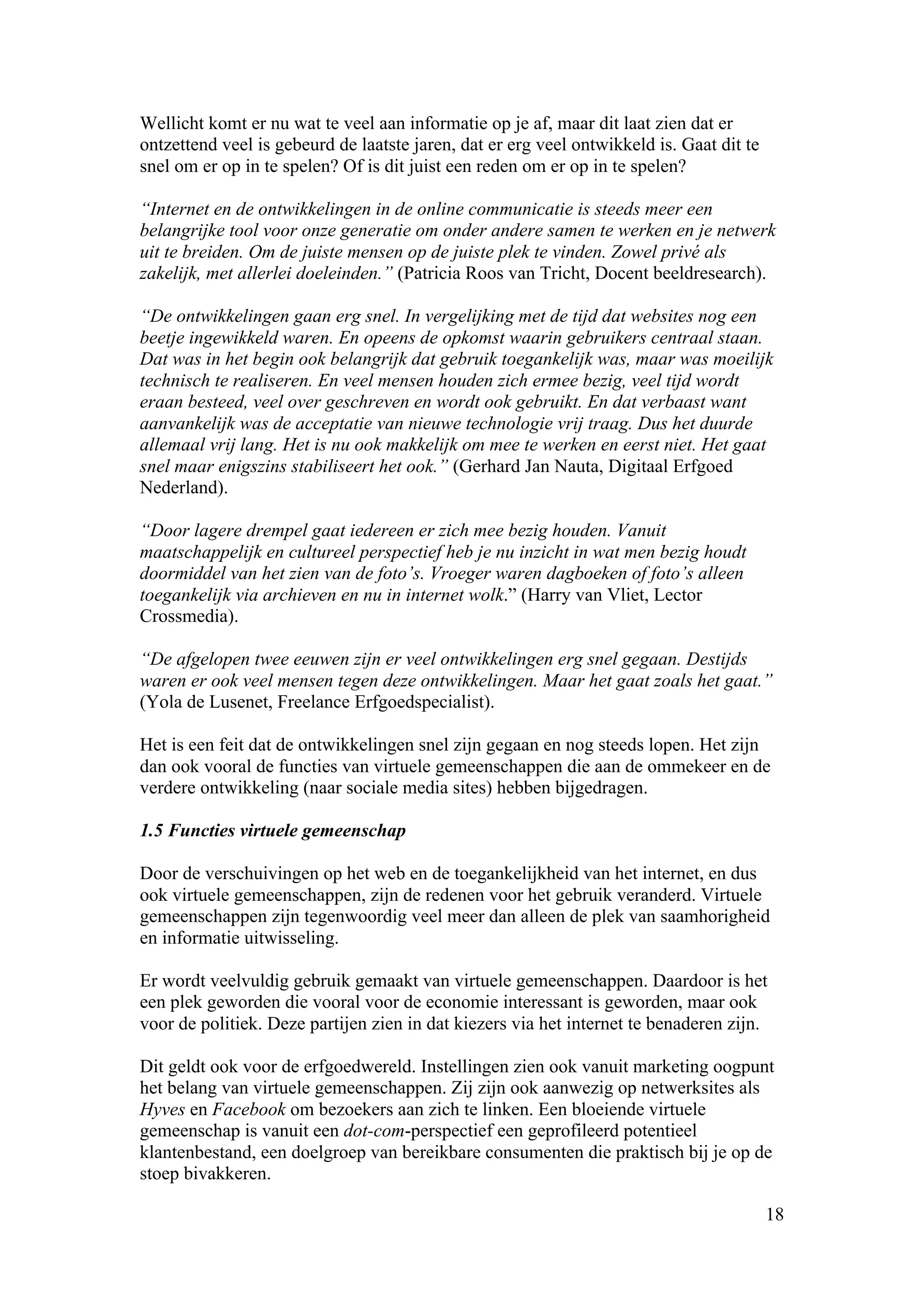 Wellicht komt er nu wat te veel aan informatie op je af, maar dit laat zien dat er
ontzettend veel is gebeurd de laatste jaren, dat er erg veel ontwikkeld is. Gaat dit te
snel om er op in te spelen? Of is dit juist een reden om er op in te spelen?

“Internet en de ontwikkelingen in de online communicatie is steeds meer een
belangrijke tool voor onze generatie om onder andere samen te werken en je netwerk
uit te breiden. Om de juiste mensen op de juiste plek te vinden. Zowel privé als
zakelijk, met allerlei doeleinden.” (Patricia Roos van Tricht, Docent beeldresearch).

“De ontwikkelingen gaan erg snel. In vergelijking met de tijd dat websites nog een
beetje ingewikkeld waren. En opeens de opkomst waarin gebruikers centraal staan.
Dat was in het begin ook belangrijk dat gebruik toegankelijk was, maar was moeilijk
technisch te realiseren. En veel mensen houden zich ermee bezig, veel tijd wordt
eraan besteed, veel over geschreven en wordt ook gebruikt. En dat verbaast want
aanvankelijk was de acceptatie van nieuwe technologie vrij traag. Dus het duurde
allemaal vrij lang. Het is nu ook makkelijk om mee te werken en eerst niet. Het gaat
snel maar enigszins stabiliseert het ook.” (Gerhard Jan Nauta, Digitaal Erfgoed
Nederland).

“Door lagere drempel gaat iedereen er zich mee bezig houden. Vanuit
maatschappelijk en cultureel perspectief heb je nu inzicht in wat men bezig houdt
doormiddel van het zien van de foto’s. Vroeger waren dagboeken of foto’s alleen
toegankelijk via archieven en nu in internet wolk.” (Harry van Vliet, Lector
Crossmedia).

“De afgelopen twee eeuwen zijn er veel ontwikkelingen erg snel gegaan. Destijds
waren er ook veel mensen tegen deze ontwikkelingen. Maar het gaat zoals het gaat.”
(Yola de Lusenet, Freelance Erfgoedspecialist).

Het is een feit dat de ontwikkelingen snel zijn gegaan en nog steeds lopen. Het zijn
dan ook vooral de functies van virtuele gemeenschappen die aan de ommekeer en de
verdere ontwikkeling (naar sociale media sites) hebben bijgedragen.

1.5 Functies virtuele gemeenschap

Door de verschuivingen op het web en de toegankelijkheid van het internet, en dus
ook virtuele gemeenschappen, zijn de redenen voor het gebruik veranderd. Virtuele
gemeenschappen zijn tegenwoordig veel meer dan alleen de plek van saamhorigheid
en informatie uitwisseling.

Er wordt veelvuldig gebruik gemaakt van virtuele gemeenschappen. Daardoor is het
een plek geworden die vooral voor de economie interessant is geworden, maar ook
voor de politiek. Deze partijen zien in dat kiezers via het internet te benaderen zijn.

Dit geldt ook voor de erfgoedwereld. Instellingen zien ook vanuit marketing oogpunt
het belang van virtuele gemeenschappen. Zij zijn ook aanwezig op netwerksites als
Hyves en Facebook om bezoekers aan zich te linken. Een bloeiende virtuele
gemeenschap is vanuit een dot-com-perspectief een geprofileerd potentieel
klantenbestand, een doelgroep van bereikbare consumenten die praktisch bij je op de
stoep bivakkeren.

                                                                                          18
 