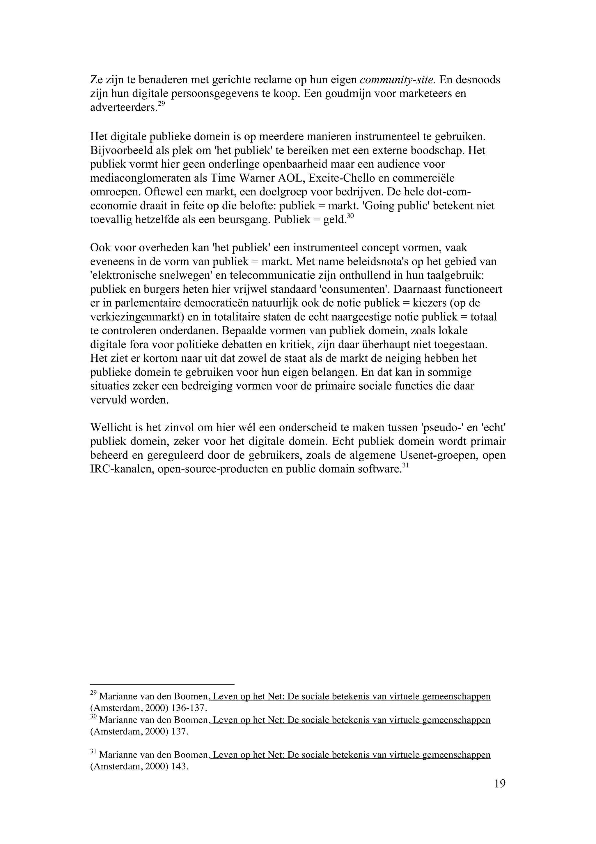 Ze zijn te benaderen met gerichte reclame op hun eigen community-site. En desnoods
zijn hun digitale persoonsgegevens te koop. Een goudmijn voor marketeers en
adverteerders.29

Het digitale publieke domein is op meerdere manieren instrumenteel te gebruiken.
Bijvoorbeeld als plek om 'het publiek' te bereiken met een externe boodschap. Het
publiek vormt hier geen onderlinge openbaarheid maar een audience voor
mediaconglomeraten als Time Warner AOL, Excite-Chello en commerciële
omroepen. Oftewel een markt, een doelgroep voor bedrijven. De hele dot-com-
economie draait in feite op die belofte: publiek = markt. 'Going public' betekent niet
toevallig hetzelfde als een beursgang. Publiek = geld.30

Ook voor overheden kan 'het publiek' een instrumenteel concept vormen, vaak
eveneens in de vorm van publiek = markt. Met name beleidsnota's op het gebied van
'elektronische snelwegen' en telecommunicatie zijn onthullend in hun taalgebruik:
publiek en burgers heten hier vrijwel standaard 'consumenten'. Daarnaast functioneert
er in parlementaire democratieën natuurlijk ook de notie publiek = kiezers (op de
verkiezingenmarkt) en in totalitaire staten de echt naargeestige notie publiek = totaal
te controleren onderdanen. Bepaalde vormen van publiek domein, zoals lokale
digitale fora voor politieke debatten en kritiek, zijn daar überhaupt niet toegestaan.
Het ziet er kortom naar uit dat zowel de staat als de markt de neiging hebben het
publieke domein te gebruiken voor hun eigen belangen. En dat kan in sommige
situaties zeker een bedreiging vormen voor de primaire sociale functies die daar
vervuld worden.

Wellicht is het zinvol om hier wél een onderscheid te maken tussen 'pseudo-' en 'echt'
publiek domein, zeker voor het digitale domein. Echt publiek domein wordt primair
beheerd en gereguleerd door de gebruikers, zoals de algemene Usenet-groepen, open
IRC-kanalen, open-source-producten en public domain software.31




29
   Marianne van den Boomen, Leven op het Net: De sociale betekenis van virtuele gemeenschappen
(Amsterdam, 2000) 136-137.
30
   Marianne van den Boomen, Leven op het Net: De sociale betekenis van virtuele gemeenschappen
(Amsterdam, 2000) 137.
31
  Marianne van den Boomen, Leven op het Net: De sociale betekenis van virtuele gemeenschappen
(Amsterdam, 2000) 143.
                                                                                                 19
 