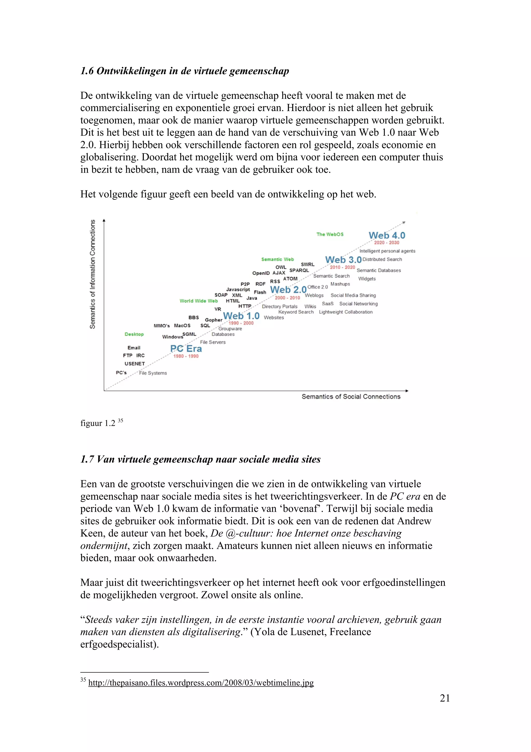 1.6 Ontwikkelingen in de virtuele gemeenschap

De ontwikkeling van de virtuele gemeenschap heeft vooral te maken met de
commercialisering en exponentiele groei ervan. Hierdoor is niet alleen het gebruik
toegenomen, maar ook de manier waarop virtuele gemeenschappen worden gebruikt.
Dit is het best uit te leggen aan de hand van de verschuiving van Web 1.0 naar Web
2.0. Hierbij hebben ook verschillende factoren een rol gespeeld, zoals economie en
globalisering. Doordat het mogelijk werd om bijna voor iedereen een computer thuis
in bezit te hebben, nam de vraag van de gebruiker ook toe.

Het volgende figuur geeft een beeld van de ontwikkeling op het web.




figuur 1.2 35



1.7 Van virtuele gemeenschap naar sociale media sites

Een van de grootste verschuivingen die we zien in de ontwikkeling van virtuele
gemeenschap naar sociale media sites is het tweerichtingsverkeer. In de PC era en de
periode van Web 1.0 kwam de informatie van ‘bovenaf’. Terwijl bij sociale media
sites de gebruiker ook informatie biedt. Dit is ook een van de redenen dat Andrew
Keen, de auteur van het boek, De @-cultuur: hoe Internet onze beschaving
ondermijnt, zich zorgen maakt. Amateurs kunnen niet alleen nieuws en informatie
bieden, maar ook onwaarheden.

Maar juist dit tweerichtingsverkeer op het internet heeft ook voor erfgoedinstellingen
de mogelijkheden vergroot. Zowel onsite als online.

“Steeds vaker zijn instellingen, in de eerste instantie vooral archieven, gebruik gaan
maken van diensten als digitalisering.” (Yola de Lusenet, Freelance
erfgoedspecialist).


35
     http://thepaisano.files.wordpress.com/2008/03/webtimeline.jpg
                                                                                     21
 