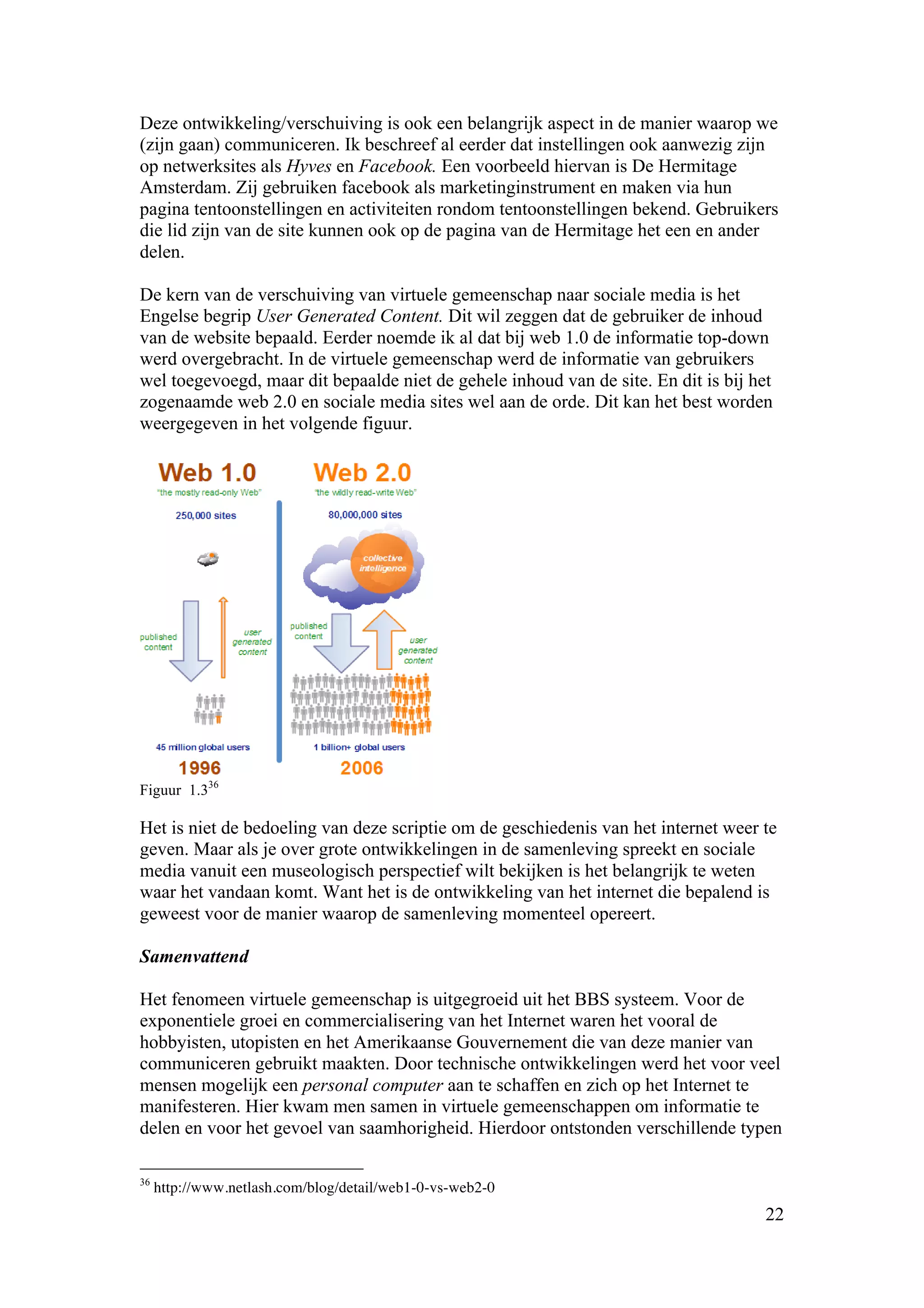 Deze ontwikkeling/verschuiving is ook een belangrijk aspect in de manier waarop we
(zijn gaan) communiceren. Ik beschreef al eerder dat instellingen ook aanwezig zijn
op netwerksites als Hyves en Facebook. Een voorbeeld hiervan is De Hermitage
Amsterdam. Zij gebruiken facebook als marketinginstrument en maken via hun
pagina tentoonstellingen en activiteiten rondom tentoonstellingen bekend. Gebruikers
die lid zijn van de site kunnen ook op de pagina van de Hermitage het een en ander
delen.

De kern van de verschuiving van virtuele gemeenschap naar sociale media is het
Engelse begrip User Generated Content. Dit wil zeggen dat de gebruiker de inhoud
van de website bepaald. Eerder noemde ik al dat bij web 1.0 de informatie top-down
werd overgebracht. In de virtuele gemeenschap werd de informatie van gebruikers
wel toegevoegd, maar dit bepaalde niet de gehele inhoud van de site. En dit is bij het
zogenaamde web 2.0 en sociale media sites wel aan de orde. Dit kan het best worden
weergegeven in het volgende figuur.




Figuur 1.336

Het is niet de bedoeling van deze scriptie om de geschiedenis van het internet weer te
geven. Maar als je over grote ontwikkelingen in de samenleving spreekt en sociale
media vanuit een museologisch perspectief wilt bekijken is het belangrijk te weten
waar het vandaan komt. Want het is de ontwikkeling van het internet die bepalend is
geweest voor de manier waarop de samenleving momenteel opereert.

Samenvattend

Het fenomeen virtuele gemeenschap is uitgegroeid uit het BBS systeem. Voor de
exponentiele groei en commercialisering van het Internet waren het vooral de
hobbyisten, utopisten en het Amerikaanse Gouvernement die van deze manier van
communiceren gebruikt maakten. Door technische ontwikkelingen werd het voor veel
mensen mogelijk een personal computer aan te schaffen en zich op het Internet te
manifesteren. Hier kwam men samen in virtuele gemeenschappen om informatie te
delen en voor het gevoel van saamhorigheid. Hierdoor ontstonden verschillende typen

36
     http://www.netlash.com/blog/detail/web1-0-vs-web2-0
                                                                                     22
 