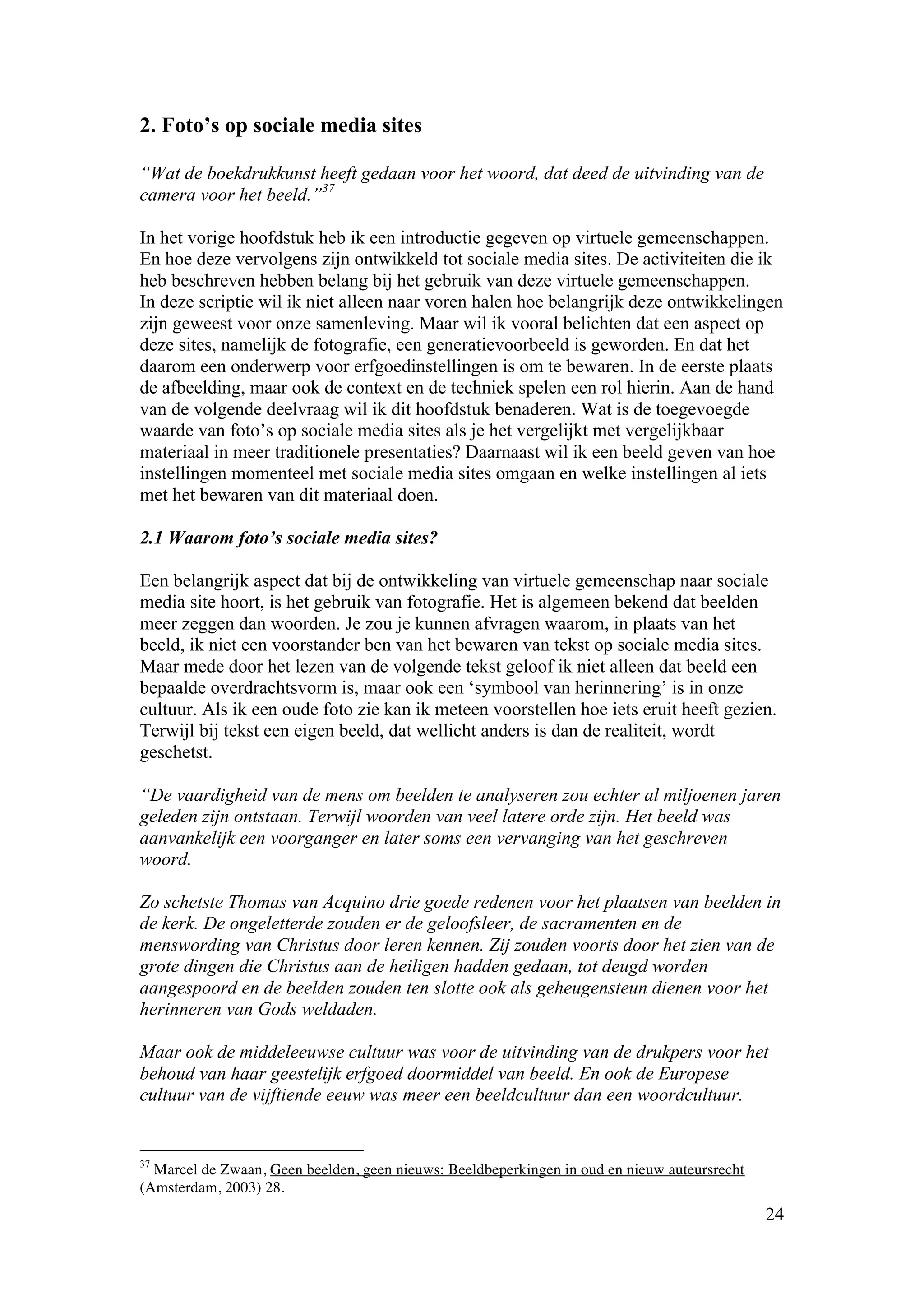2. Foto’s op sociale media sites

“Wat de boekdrukkunst heeft gedaan voor het woord, dat deed de uitvinding van de
camera voor het beeld.”37

In het vorige hoofdstuk heb ik een introductie gegeven op virtuele gemeenschappen.
En hoe deze vervolgens zijn ontwikkeld tot sociale media sites. De activiteiten die ik
heb beschreven hebben belang bij het gebruik van deze virtuele gemeenschappen.
In deze scriptie wil ik niet alleen naar voren halen hoe belangrijk deze ontwikkelingen
zijn geweest voor onze samenleving. Maar wil ik vooral belichten dat een aspect op
deze sites, namelijk de fotografie, een generatievoorbeeld is geworden. En dat het
daarom een onderwerp voor erfgoedinstellingen is om te bewaren. In de eerste plaats
de afbeelding, maar ook de context en de techniek spelen een rol hierin. Aan de hand
van de volgende deelvraag wil ik dit hoofdstuk benaderen. Wat is de toegevoegde
waarde van foto’s op sociale media sites als je het vergelijkt met vergelijkbaar
materiaal in meer traditionele presentaties? Daarnaast wil ik een beeld geven van hoe
instellingen momenteel met sociale media sites omgaan en welke instellingen al iets
met het bewaren van dit materiaal doen.

2.1 Waarom foto’s sociale media sites?

Een belangrijk aspect dat bij de ontwikkeling van virtuele gemeenschap naar sociale
media site hoort, is het gebruik van fotografie. Het is algemeen bekend dat beelden
meer zeggen dan woorden. Je zou je kunnen afvragen waarom, in plaats van het
beeld, ik niet een voorstander ben van het bewaren van tekst op sociale media sites.
Maar mede door het lezen van de volgende tekst geloof ik niet alleen dat beeld een
bepaalde overdrachtsvorm is, maar ook een ‘symbool van herinnering’ is in onze
cultuur. Als ik een oude foto zie kan ik meteen voorstellen hoe iets eruit heeft gezien.
Terwijl bij tekst een eigen beeld, dat wellicht anders is dan de realiteit, wordt
geschetst.

“De vaardigheid van de mens om beelden te analyseren zou echter al miljoenen jaren
geleden zijn ontstaan. Terwijl woorden van veel latere orde zijn. Het beeld was
aanvankelijk een voorganger en later soms een vervanging van het geschreven
woord.

Zo schetste Thomas van Acquino drie goede redenen voor het plaatsen van beelden in
de kerk. De ongeletterde zouden er de geloofsleer, de sacramenten en de
menswording van Christus door leren kennen. Zij zouden voorts door het zien van de
grote dingen die Christus aan de heiligen hadden gedaan, tot deugd worden
aangespoord en de beelden zouden ten slotte ook als geheugensteun dienen voor het
herinneren van Gods weldaden.

Maar ook de middeleeuwse cultuur was voor de uitvinding van de drukpers voor het
behoud van haar geestelijk erfgoed doormiddel van beeld. En ook de Europese
cultuur van de vijftiende eeuw was meer een beeldcultuur dan een woordcultuur.


37
  Marcel de Zwaan, Geen beelden, geen nieuws: Beeldbeperkingen in oud en nieuw auteursrecht
(Amsterdam, 2003) 28.
                                                                                              24
 