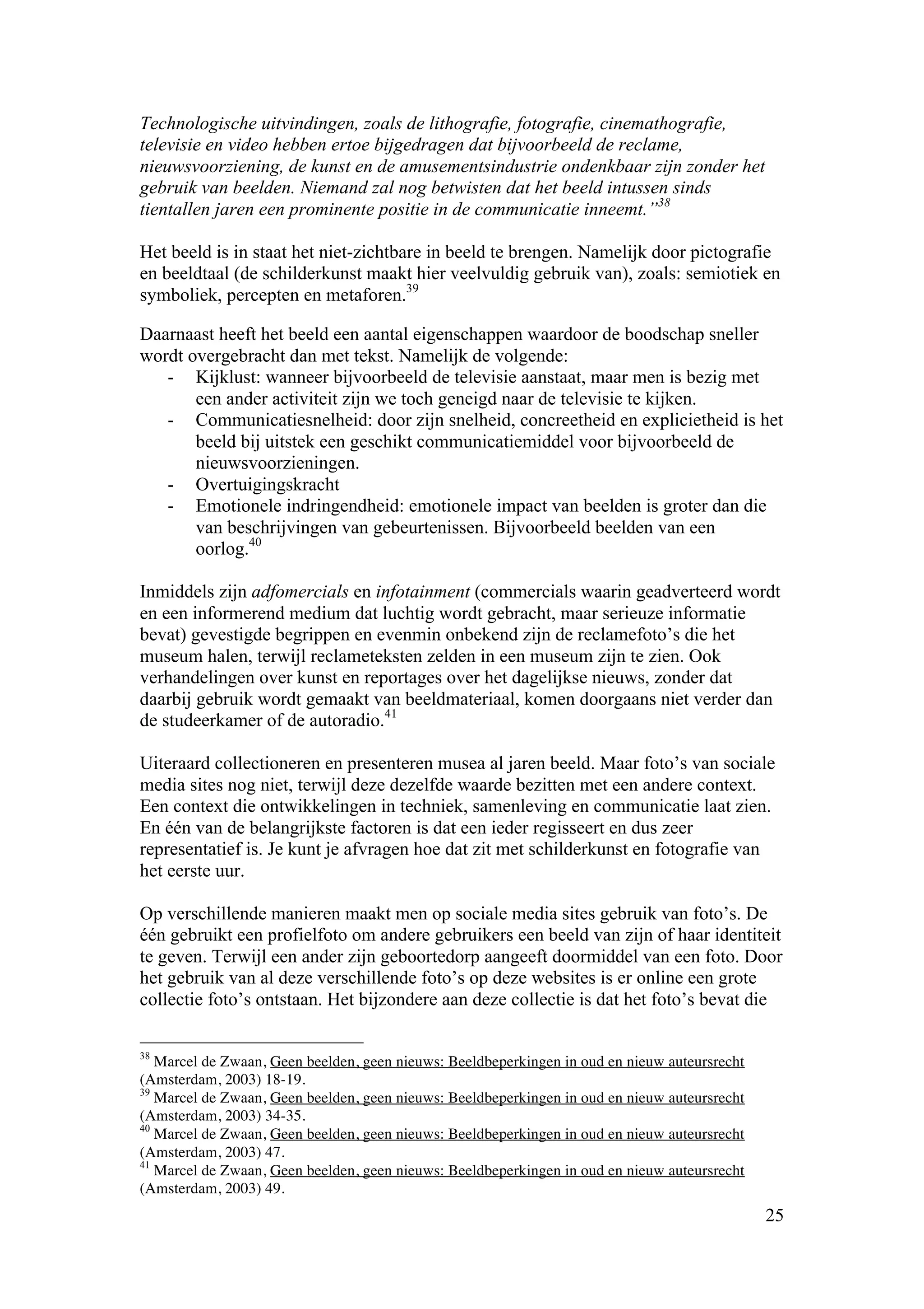 Technologische uitvindingen, zoals de lithografie, fotografie, cinemathografie,
televisie en video hebben ertoe bijgedragen dat bijvoorbeeld de reclame,
nieuwsvoorziening, de kunst en de amusementsindustrie ondenkbaar zijn zonder het
gebruik van beelden. Niemand zal nog betwisten dat het beeld intussen sinds
tientallen jaren een prominente positie in de communicatie inneemt.”38

Het beeld is in staat het niet-zichtbare in beeld te brengen. Namelijk door pictografie
en beeldtaal (de schilderkunst maakt hier veelvuldig gebruik van), zoals: semiotiek en
symboliek, percepten en metaforen.39

Daarnaast heeft het beeld een aantal eigenschappen waardoor de boodschap sneller
wordt overgebracht dan met tekst. Namelijk de volgende:
   - Kijklust: wanneer bijvoorbeeld de televisie aanstaat, maar men is bezig met
       een ander activiteit zijn we toch geneigd naar de televisie te kijken.
   - Communicatiesnelheid: door zijn snelheid, concreetheid en explicietheid is het
       beeld bij uitstek een geschikt communicatiemiddel voor bijvoorbeeld de
       nieuwsvoorzieningen.
   - Overtuigingskracht
   - Emotionele indringendheid: emotionele impact van beelden is groter dan die
       van beschrijvingen van gebeurtenissen. Bijvoorbeeld beelden van een
       oorlog.40

Inmiddels zijn adfomercials en infotainment (commercials waarin geadverteerd wordt
en een informerend medium dat luchtig wordt gebracht, maar serieuze informatie
bevat) gevestigde begrippen en evenmin onbekend zijn de reclamefoto’s die het
museum halen, terwijl reclameteksten zelden in een museum zijn te zien. Ook
verhandelingen over kunst en reportages over het dagelijkse nieuws, zonder dat
daarbij gebruik wordt gemaakt van beeldmateriaal, komen doorgaans niet verder dan
de studeerkamer of de autoradio.41

Uiteraard collectioneren en presenteren musea al jaren beeld. Maar foto’s van sociale
media sites nog niet, terwijl deze dezelfde waarde bezitten met een andere context.
Een context die ontwikkelingen in techniek, samenleving en communicatie laat zien.
En één van de belangrijkste factoren is dat een ieder regisseert en dus zeer
representatief is. Je kunt je afvragen hoe dat zit met schilderkunst en fotografie van
het eerste uur.

Op verschillende manieren maakt men op sociale media sites gebruik van foto’s. De
één gebruikt een profielfoto om andere gebruikers een beeld van zijn of haar identiteit
te geven. Terwijl een ander zijn geboortedorp aangeeft doormiddel van een foto. Door
het gebruik van al deze verschillende foto’s op deze websites is er online een grote
collectie foto’s ontstaan. Het bijzondere aan deze collectie is dat het foto’s bevat die

38
   Marcel de Zwaan, Geen beelden, geen nieuws: Beeldbeperkingen in oud en nieuw auteursrecht
(Amsterdam, 2003) 18-19.
39
   Marcel de Zwaan, Geen beelden, geen nieuws: Beeldbeperkingen in oud en nieuw auteursrecht
(Amsterdam, 2003) 34-35.
40
   Marcel de Zwaan, Geen beelden, geen nieuws: Beeldbeperkingen in oud en nieuw auteursrecht
(Amsterdam, 2003) 47.
41
   Marcel de Zwaan, Geen beelden, geen nieuws: Beeldbeperkingen in oud en nieuw auteursrecht
(Amsterdam, 2003) 49.
                                                                                               25
 