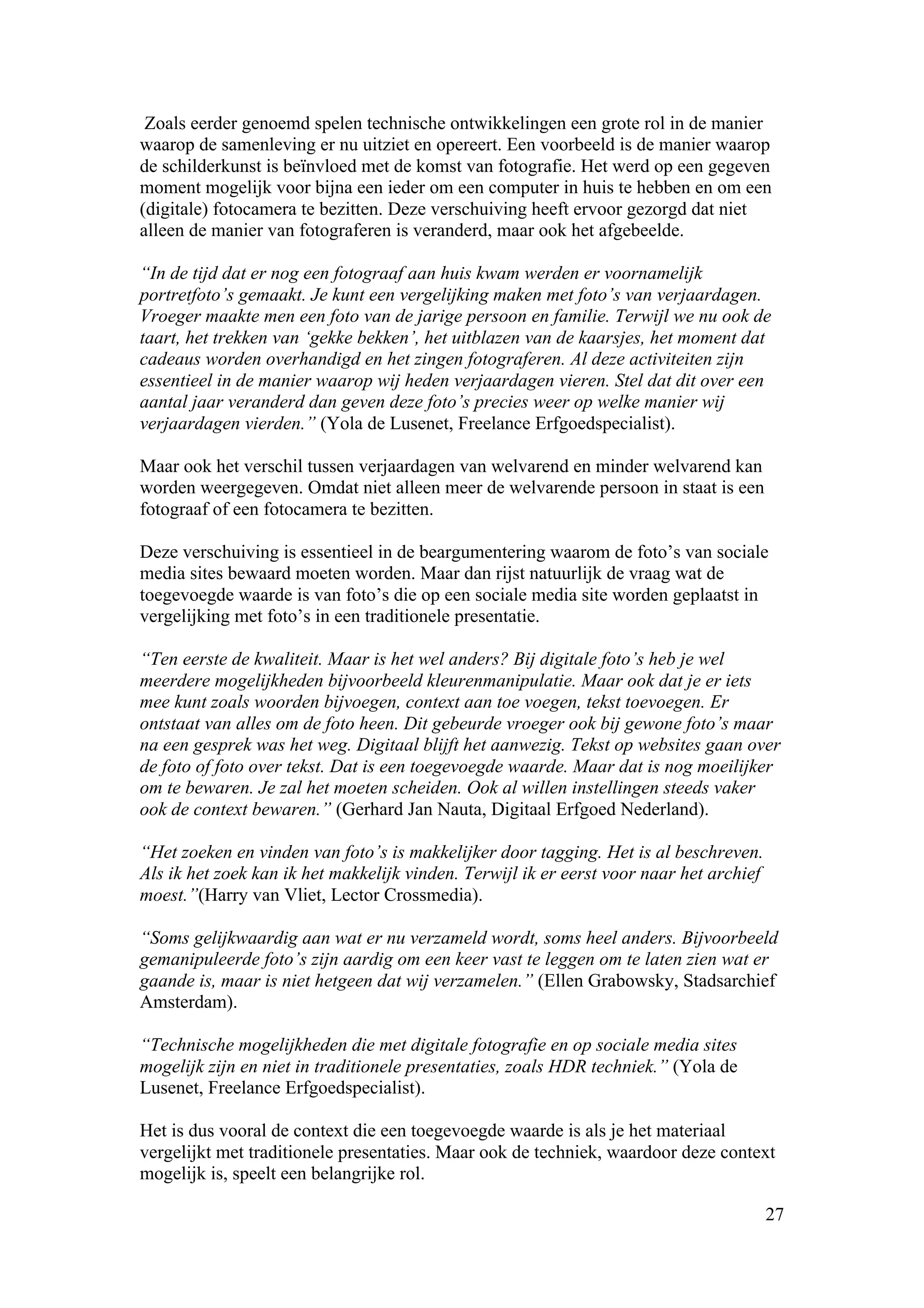 Zoals eerder genoemd spelen technische ontwikkelingen een grote rol in de manier
waarop de samenleving er nu uitziet en opereert. Een voorbeeld is de manier waarop
de schilderkunst is beïnvloed met de komst van fotografie. Het werd op een gegeven
moment mogelijk voor bijna een ieder om een computer in huis te hebben en om een
(digitale) fotocamera te bezitten. Deze verschuiving heeft ervoor gezorgd dat niet
alleen de manier van fotograferen is veranderd, maar ook het afgebeelde.

“In de tijd dat er nog een fotograaf aan huis kwam werden er voornamelijk
portretfoto’s gemaakt. Je kunt een vergelijking maken met foto’s van verjaardagen.
Vroeger maakte men een foto van de jarige persoon en familie. Terwijl we nu ook de
taart, het trekken van ‘gekke bekken’, het uitblazen van de kaarsjes, het moment dat
cadeaus worden overhandigd en het zingen fotograferen. Al deze activiteiten zijn
essentieel in de manier waarop wij heden verjaardagen vieren. Stel dat dit over een
aantal jaar veranderd dan geven deze foto’s precies weer op welke manier wij
verjaardagen vierden.” (Yola de Lusenet, Freelance Erfgoedspecialist).

Maar ook het verschil tussen verjaardagen van welvarend en minder welvarend kan
worden weergegeven. Omdat niet alleen meer de welvarende persoon in staat is een
fotograaf of een fotocamera te bezitten.

Deze verschuiving is essentieel in de beargumentering waarom de foto’s van sociale
media sites bewaard moeten worden. Maar dan rijst natuurlijk de vraag wat de
toegevoegde waarde is van foto’s die op een sociale media site worden geplaatst in
vergelijking met foto’s in een traditionele presentatie.

“Ten eerste de kwaliteit. Maar is het wel anders? Bij digitale foto’s heb je wel
meerdere mogelijkheden bijvoorbeeld kleurenmanipulatie. Maar ook dat je er iets
mee kunt zoals woorden bijvoegen, context aan toe voegen, tekst toevoegen. Er
ontstaat van alles om de foto heen. Dit gebeurde vroeger ook bij gewone foto’s maar
na een gesprek was het weg. Digitaal blijft het aanwezig. Tekst op websites gaan over
de foto of foto over tekst. Dat is een toegevoegde waarde. Maar dat is nog moeilijker
om te bewaren. Je zal het moeten scheiden. Ook al willen instellingen steeds vaker
ook de context bewaren.” (Gerhard Jan Nauta, Digitaal Erfgoed Nederland).

“Het zoeken en vinden van foto’s is makkelijker door tagging. Het is al beschreven.
Als ik het zoek kan ik het makkelijk vinden. Terwijl ik er eerst voor naar het archief
moest.”(Harry van Vliet, Lector Crossmedia).

“Soms gelijkwaardig aan wat er nu verzameld wordt, soms heel anders. Bijvoorbeeld
gemanipuleerde foto’s zijn aardig om een keer vast te leggen om te laten zien wat er
gaande is, maar is niet hetgeen dat wij verzamelen.” (Ellen Grabowsky, Stadsarchief
Amsterdam).

“Technische mogelijkheden die met digitale fotografie en op sociale media sites
mogelijk zijn en niet in traditionele presentaties, zoals HDR techniek.” (Yola de
Lusenet, Freelance Erfgoedspecialist).

Het is dus vooral de context die een toegevoegde waarde is als je het materiaal
vergelijkt met traditionele presentaties. Maar ook de techniek, waardoor deze context
mogelijk is, speelt een belangrijke rol.

                                                                                         27
 