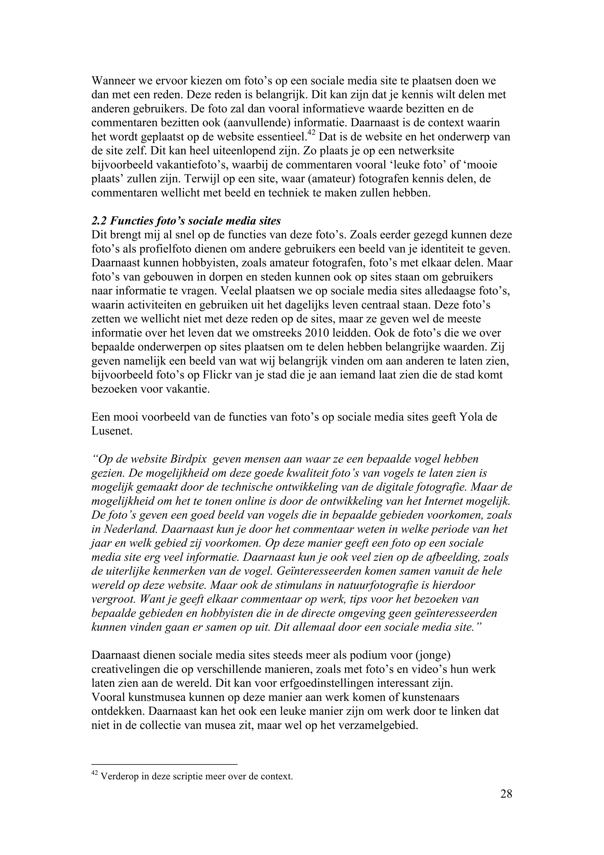 Wanneer we ervoor kiezen om foto’s op een sociale media site te plaatsen doen we
dan met een reden. Deze reden is belangrijk. Dit kan zijn dat je kennis wilt delen met
anderen gebruikers. De foto zal dan vooral informatieve waarde bezitten en de
commentaren bezitten ook (aanvullende) informatie. Daarnaast is de context waarin
het wordt geplaatst op de website essentieel.42 Dat is de website en het onderwerp van
de site zelf. Dit kan heel uiteenlopend zijn. Zo plaats je op een netwerksite
bijvoorbeeld vakantiefoto’s, waarbij de commentaren vooral ‘leuke foto’ of ‘mooie
plaats’ zullen zijn. Terwijl op een site, waar (amateur) fotografen kennis delen, de
commentaren wellicht met beeld en techniek te maken zullen hebben.

2.2 Functies foto’s sociale media sites
Dit brengt mij al snel op de functies van deze foto’s. Zoals eerder gezegd kunnen deze
foto’s als profielfoto dienen om andere gebruikers een beeld van je identiteit te geven.
Daarnaast kunnen hobbyisten, zoals amateur fotografen, foto’s met elkaar delen. Maar
foto’s van gebouwen in dorpen en steden kunnen ook op sites staan om gebruikers
naar informatie te vragen. Veelal plaatsen we op sociale media sites alledaagse foto’s,
waarin activiteiten en gebruiken uit het dagelijks leven centraal staan. Deze foto’s
zetten we wellicht niet met deze reden op de sites, maar ze geven wel de meeste
informatie over het leven dat we omstreeks 2010 leidden. Ook de foto’s die we over
bepaalde onderwerpen op sites plaatsen om te delen hebben belangrijke waarden. Zij
geven namelijk een beeld van wat wij belangrijk vinden om aan anderen te laten zien,
bijvoorbeeld foto’s op Flickr van je stad die je aan iemand laat zien die de stad komt
bezoeken voor vakantie.

Een mooi voorbeeld van de functies van foto’s op sociale media sites geeft Yola de
Lusenet.

“Op de website Birdpix geven mensen aan waar ze een bepaalde vogel hebben
gezien. De mogelijkheid om deze goede kwaliteit foto’s van vogels te laten zien is
mogelijk gemaakt door de technische ontwikkeling van de digitale fotografie. Maar de
mogelijkheid om het te tonen online is door de ontwikkeling van het Internet mogelijk.
De foto’s geven een goed beeld van vogels die in bepaalde gebieden voorkomen, zoals
in Nederland. Daarnaast kun je door het commentaar weten in welke periode van het
jaar en welk gebied zij voorkomen. Op deze manier geeft een foto op een sociale
media site erg veel informatie. Daarnaast kun je ook veel zien op de afbeelding, zoals
de uiterlijke kenmerken van de vogel. Geïnteresseerden komen samen vanuit de hele
wereld op deze website. Maar ook de stimulans in natuurfotografie is hierdoor
vergroot. Want je geeft elkaar commentaar op werk, tips voor het bezoeken van
bepaalde gebieden en hobbyisten die in de directe omgeving geen geïnteresseerden
kunnen vinden gaan er samen op uit. Dit allemaal door een sociale media site.”

Daarnaast dienen sociale media sites steeds meer als podium voor (jonge)
creativelingen die op verschillende manieren, zoals met foto’s en video’s hun werk
laten zien aan de wereld. Dit kan voor erfgoedinstellingen interessant zijn.
Vooral kunstmusea kunnen op deze manier aan werk komen of kunstenaars
ontdekken. Daarnaast kan het ook een leuke manier zijn om werk door te linken dat
niet in de collectie van musea zit, maar wel op het verzamelgebied.


42
     Verderop in deze scriptie meer over de context.
                                                                                     28
 