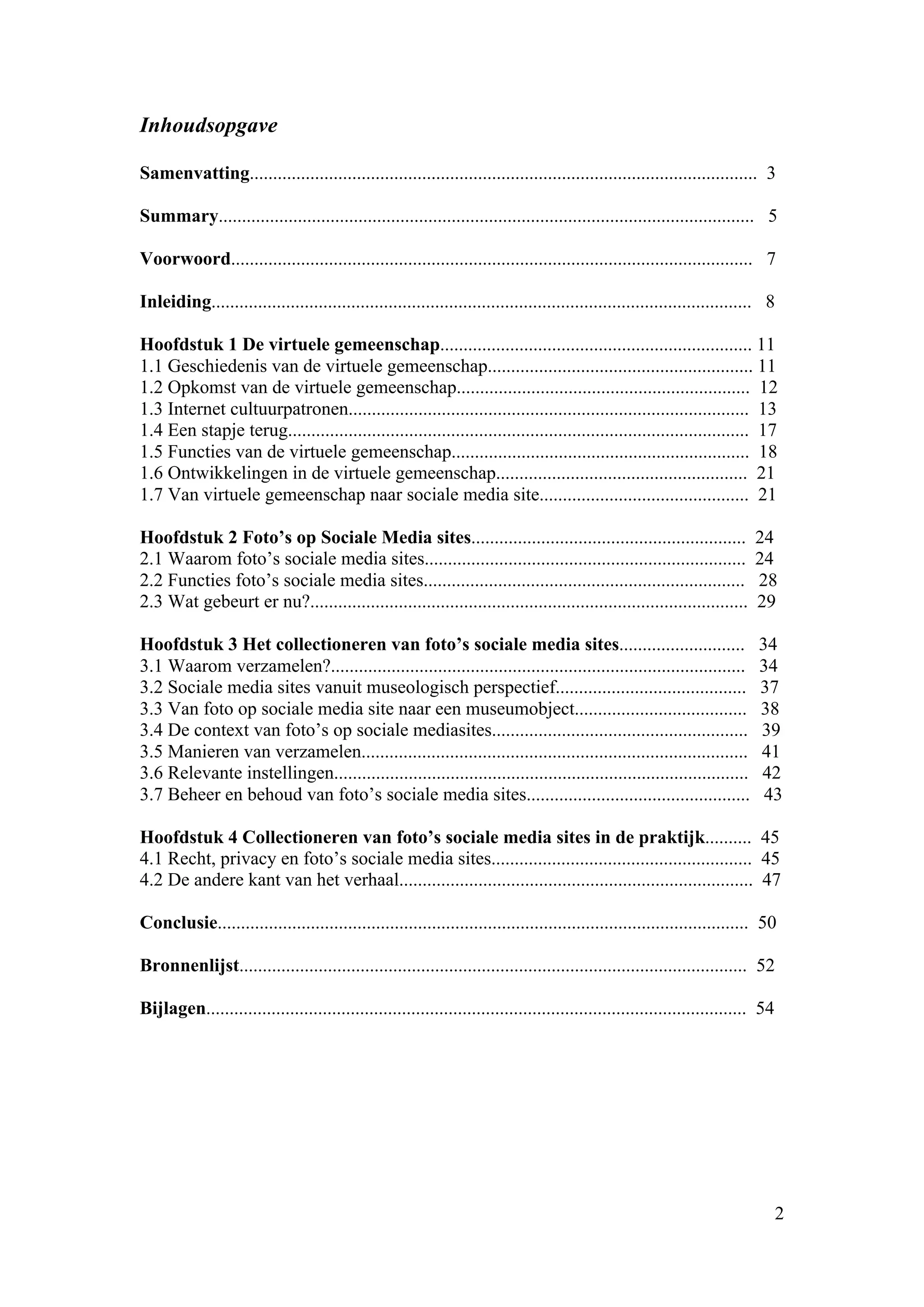 Inhoudsopgave

Samenvatting............................................................................................................. 3

Summary................................................................................................................... 5

Voorwoord................................................................................................................ 7

Inleiding.................................................................................................................... 8

Hoofdstuk 1 De virtuele gemeenschap................................................................... 11
1.1 Geschiedenis van de virtuele gemeenschap......................................................... 11
1.2 Opkomst van de virtuele gemeenschap............................................................... 12
1.3 Internet cultuurpatronen...................................................................................... 13
1.4 Een stapje terug................................................................................................... 17
1.5 Functies van de virtuele gemeenschap................................................................ 18
1.6 Ontwikkelingen in de virtuele gemeenschap...................................................... 21
1.7 Van virtuele gemeenschap naar sociale media site............................................. 21

Hoofdstuk 2 Foto’s op Sociale Media sites...........................................................                       24
2.1 Waarom foto’s sociale media sites.....................................................................                 24
2.2 Functies foto’s sociale media sites.....................................................................               28
2.3 Wat gebeurt er nu?..............................................................................................       29

Hoofdstuk 3 Het collectioneren van foto’s sociale media sites...........................                                   34
3.1 Waarom verzamelen?.........................................................................................            34
3.2 Sociale media sites vanuit museologisch perspectief.........................................                           37
3.3 Van foto op sociale media site naar een museumobject.....................................                              38
3.4 De context van foto’s op sociale mediasites.......................................................                     39
3.5 Manieren van verzamelen...................................................................................             41
3.6 Relevante instellingen.........................................................................................        42
3.7 Beheer en behoud van foto’s sociale media sites................................................                         43

Hoofdstuk 4 Collectioneren van foto’s sociale media sites in de praktijk.......... 45
4.1 Recht, privacy en foto’s sociale media sites........................................................ 45
4.2 De andere kant van het verhaal............................................................................ 47

Conclusie.................................................................................................................. 50

Bronnenlijst............................................................................................................. 52

Bijlagen.................................................................................................................... 54




                                                                                                                                  2
 