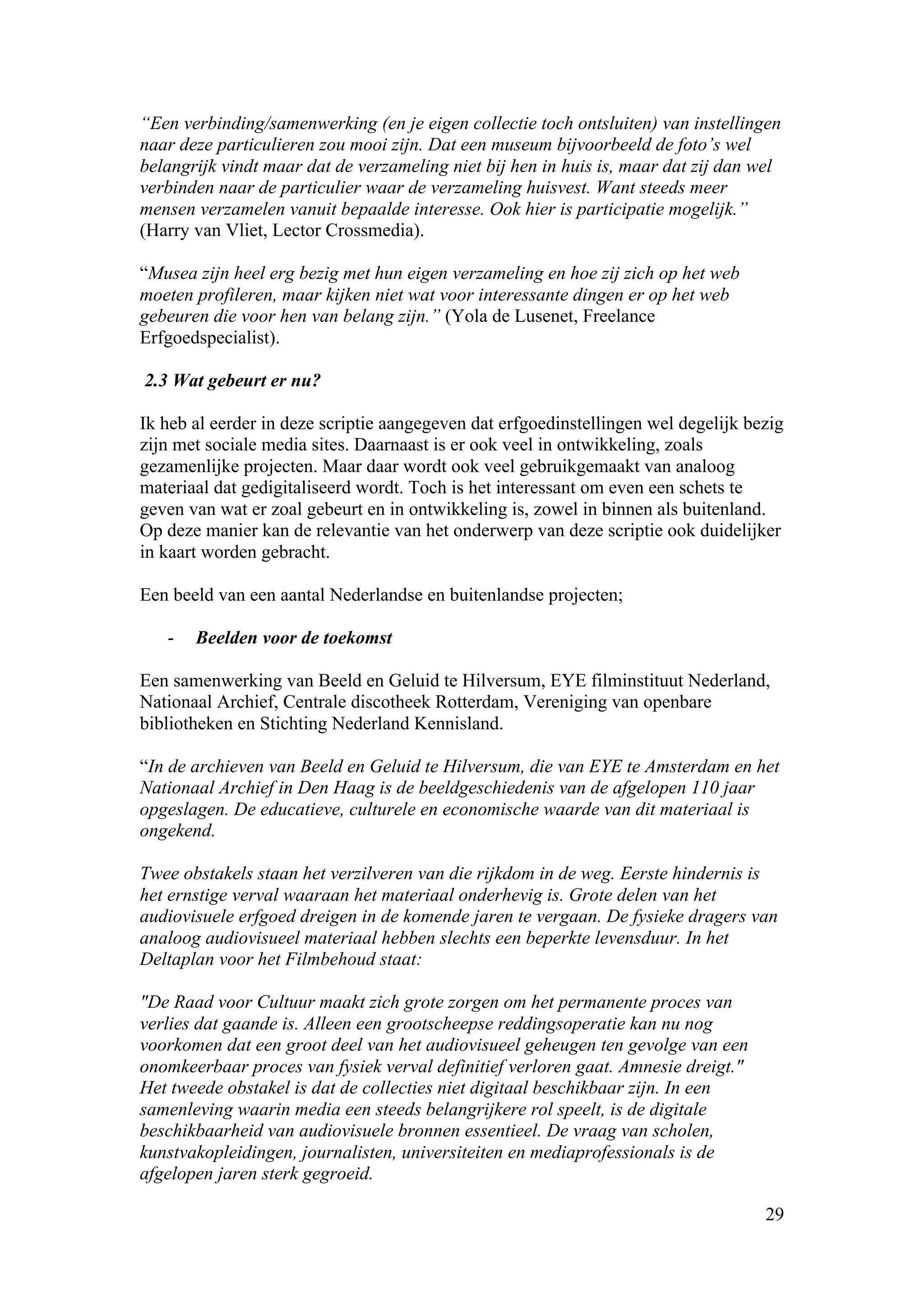 “Een verbinding/samenwerking (en je eigen collectie toch ontsluiten) van instellingen
naar deze particulieren zou mooi zijn. Dat een museum bijvoorbeeld de foto’s wel
belangrijk vindt maar dat de verzameling niet bij hen in huis is, maar dat zij dan wel
verbinden naar de particulier waar de verzameling huisvest. Want steeds meer
mensen verzamelen vanuit bepaalde interesse. Ook hier is participatie mogelijk.”
(Harry van Vliet, Lector Crossmedia).

“Musea zijn heel erg bezig met hun eigen verzameling en hoe zij zich op het web
moeten profileren, maar kijken niet wat voor interessante dingen er op het web
gebeuren die voor hen van belang zijn.” (Yola de Lusenet, Freelance
Erfgoedspecialist).

2.3 Wat gebeurt er nu?

Ik heb al eerder in deze scriptie aangegeven dat erfgoedinstellingen wel degelijk bezig
zijn met sociale media sites. Daarnaast is er ook veel in ontwikkeling, zoals
gezamenlijke projecten. Maar daar wordt ook veel gebruikgemaakt van analoog
materiaal dat gedigitaliseerd wordt. Toch is het interessant om even een schets te
geven van wat er zoal gebeurt en in ontwikkeling is, zowel in binnen als buitenland.
Op deze manier kan de relevantie van het onderwerp van deze scriptie ook duidelijker
in kaart worden gebracht.

Een beeld van een aantal Nederlandse en buitenlandse projecten;

   -   Beelden voor de toekomst

Een samenwerking van Beeld en Geluid te Hilversum, EYE filminstituut Nederland,
Nationaal Archief, Centrale discotheek Rotterdam, Vereniging van openbare
bibliotheken en Stichting Nederland Kennisland.

“In de archieven van Beeld en Geluid te Hilversum, die van EYE te Amsterdam en het
Nationaal Archief in Den Haag is de beeldgeschiedenis van de afgelopen 110 jaar
opgeslagen. De educatieve, culturele en economische waarde van dit materiaal is
ongekend.

Twee obstakels staan het verzilveren van die rijkdom in de weg. Eerste hindernis is
het ernstige verval waaraan het materiaal onderhevig is. Grote delen van het
audiovisuele erfgoed dreigen in de komende jaren te vergaan. De fysieke dragers van
analoog audiovisueel materiaal hebben slechts een beperkte levensduur. In het
Deltaplan voor het Filmbehoud staat:

"De Raad voor Cultuur maakt zich grote zorgen om het permanente proces van
verlies dat gaande is. Alleen een grootscheepse reddingsoperatie kan nu nog
voorkomen dat een groot deel van het audiovisueel geheugen ten gevolge van een
onomkeerbaar proces van fysiek verval definitief verloren gaat. Amnesie dreigt."
Het tweede obstakel is dat de collecties niet digitaal beschikbaar zijn. In een
samenleving waarin media een steeds belangrijkere rol speelt, is de digitale
beschikbaarheid van audiovisuele bronnen essentieel. De vraag van scholen,
kunstvakopleidingen, journalisten, universiteiten en mediaprofessionals is de
afgelopen jaren sterk gegroeid.

                                                                                    29
 