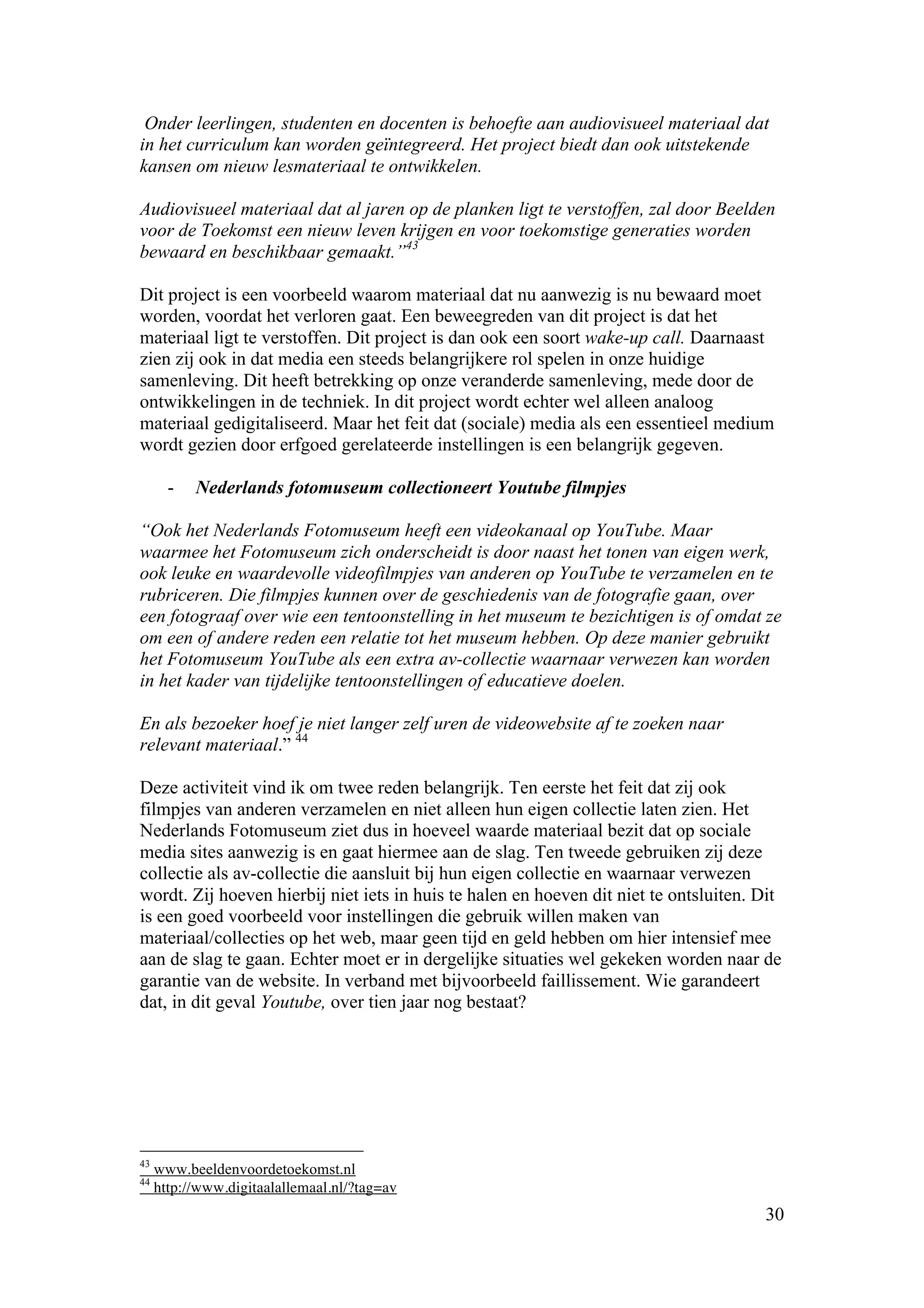 Onder leerlingen, studenten en docenten is behoefte aan audiovisueel materiaal dat
in het curriculum kan worden geïntegreerd. Het project biedt dan ook uitstekende
kansen om nieuw lesmateriaal te ontwikkelen.

Audiovisueel materiaal dat al jaren op de planken ligt te verstoffen, zal door Beelden
voor de Toekomst een nieuw leven krijgen en voor toekomstige generaties worden
bewaard en beschikbaar gemaakt.”43

Dit project is een voorbeeld waarom materiaal dat nu aanwezig is nu bewaard moet
worden, voordat het verloren gaat. Een beweegreden van dit project is dat het
materiaal ligt te verstoffen. Dit project is dan ook een soort wake-up call. Daarnaast
zien zij ook in dat media een steeds belangrijkere rol spelen in onze huidige
samenleving. Dit heeft betrekking op onze veranderde samenleving, mede door de
ontwikkelingen in de techniek. In dit project wordt echter wel alleen analoog
materiaal gedigitaliseerd. Maar het feit dat (sociale) media als een essentieel medium
wordt gezien door erfgoed gerelateerde instellingen is een belangrijk gegeven.

       -   Nederlands fotomuseum collectioneert Youtube filmpjes

“Ook het Nederlands Fotomuseum heeft een videokanaal op YouTube. Maar
waarmee het Fotomuseum zich onderscheidt is door naast het tonen van eigen werk,
ook leuke en waardevolle videofilmpjes van anderen op YouTube te verzamelen en te
rubriceren. Die filmpjes kunnen over de geschiedenis van de fotografie gaan, over
een fotograaf over wie een tentoonstelling in het museum te bezichtigen is of omdat ze
om een of andere reden een relatie tot het museum hebben. Op deze manier gebruikt
het Fotomuseum YouTube als een extra av-collectie waarnaar verwezen kan worden
in het kader van tijdelijke tentoonstellingen of educatieve doelen.

En als bezoeker hoef je niet langer zelf uren de videowebsite af te zoeken naar
relevant materiaal.” 44

Deze activiteit vind ik om twee reden belangrijk. Ten eerste het feit dat zij ook
filmpjes van anderen verzamelen en niet alleen hun eigen collectie laten zien. Het
Nederlands Fotomuseum ziet dus in hoeveel waarde materiaal bezit dat op sociale
media sites aanwezig is en gaat hiermee aan de slag. Ten tweede gebruiken zij deze
collectie als av-collectie die aansluit bij hun eigen collectie en waarnaar verwezen
wordt. Zij hoeven hierbij niet iets in huis te halen en hoeven dit niet te ontsluiten. Dit
is een goed voorbeeld voor instellingen die gebruik willen maken van
materiaal/collecties op het web, maar geen tijd en geld hebben om hier intensief mee
aan de slag te gaan. Echter moet er in dergelijke situaties wel gekeken worden naar de
garantie van de website. In verband met bijvoorbeeld faillissement. Wie garandeert
dat, in dit geval Youtube, over tien jaar nog bestaat?




43
     www.beeldenvoordetoekomst.nl
44
     http://www.digitaalallemaal.nl/?tag=av
                                                                                       30
 
