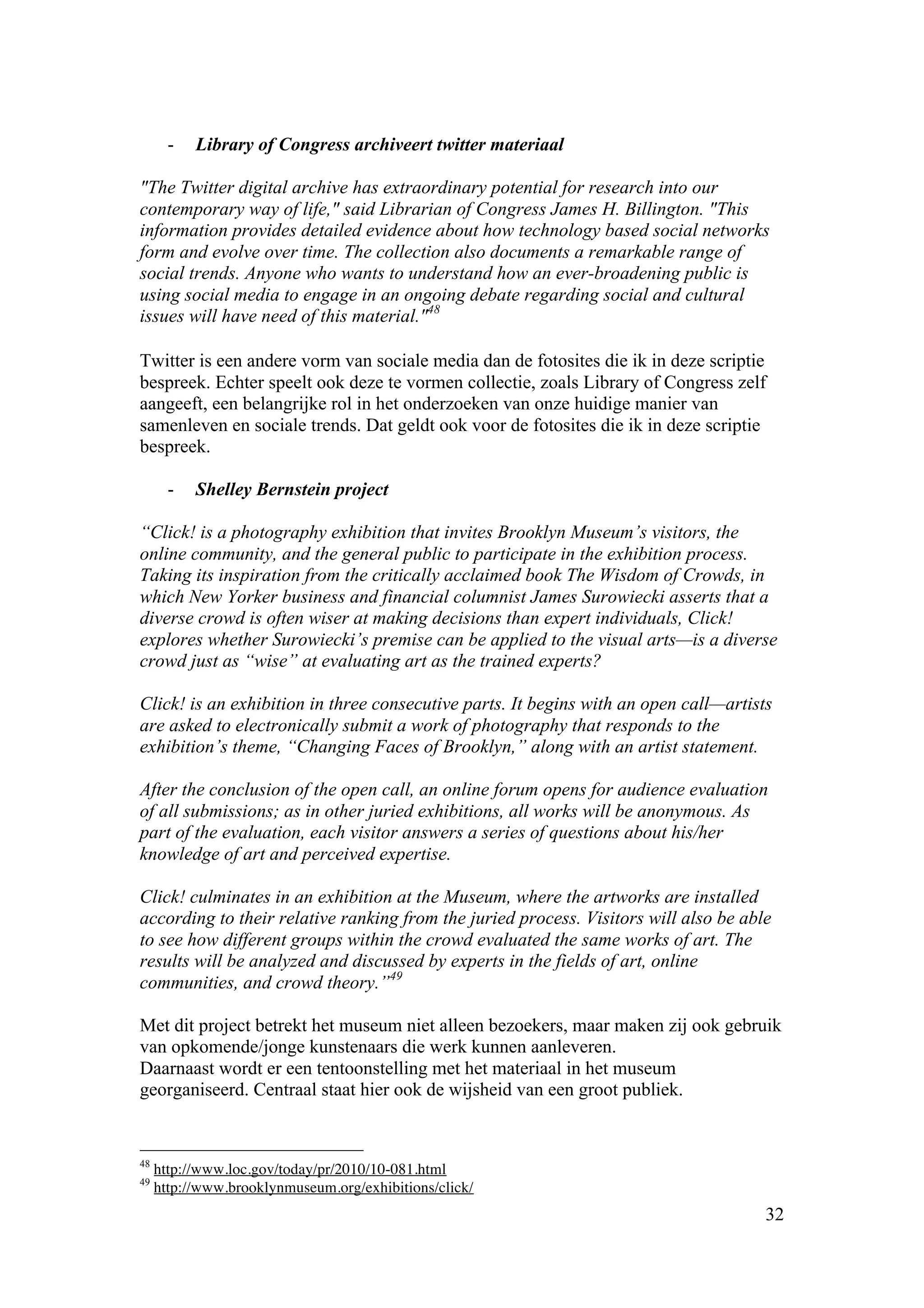 -   Library of Congress archiveert twitter materiaal

"The Twitter digital archive has extraordinary potential for research into our
contemporary way of life," said Librarian of Congress James H. Billington. "This
information provides detailed evidence about how technology based social networks
form and evolve over time. The collection also documents a remarkable range of
social trends. Anyone who wants to understand how an ever-broadening public is
using social media to engage in an ongoing debate regarding social and cultural
issues will have need of this material."48

Twitter is een andere vorm van sociale media dan de fotosites die ik in deze scriptie
bespreek. Echter speelt ook deze te vormen collectie, zoals Library of Congress zelf
aangeeft, een belangrijke rol in het onderzoeken van onze huidige manier van
samenleven en sociale trends. Dat geldt ook voor de fotosites die ik in deze scriptie
bespreek.

       -   Shelley Bernstein project

“Click! is a photography exhibition that invites Brooklyn Museum’s visitors, the
online community, and the general public to participate in the exhibition process.
Taking its inspiration from the critically acclaimed book The Wisdom of Crowds, in
which New Yorker business and financial columnist James Surowiecki asserts that a
diverse crowd is often wiser at making decisions than expert individuals, Click!
explores whether Surowiecki’s premise can be applied to the visual arts—is a diverse
crowd just as “wise” at evaluating art as the trained experts?

Click! is an exhibition in three consecutive parts. It begins with an open call—artists
are asked to electronically submit a work of photography that responds to the
exhibition’s theme, “Changing Faces of Brooklyn,” along with an artist statement.

After the conclusion of the open call, an online forum opens for audience evaluation
of all submissions; as in other juried exhibitions, all works will be anonymous. As
part of the evaluation, each visitor answers a series of questions about his/her
knowledge of art and perceived expertise.

Click! culminates in an exhibition at the Museum, where the artworks are installed
according to their relative ranking from the juried process. Visitors will also be able
to see how different groups within the crowd evaluated the same works of art. The
results will be analyzed and discussed by experts in the fields of art, online
communities, and crowd theory.”49

Met dit project betrekt het museum niet alleen bezoekers, maar maken zij ook gebruik
van opkomende/jonge kunstenaars die werk kunnen aanleveren.
Daarnaast wordt er een tentoonstelling met het materiaal in het museum
georganiseerd. Centraal staat hier ook de wijsheid van een groot publiek.


48
     http://www.loc.gov/today/pr/2010/10-081.html
49
     http://www.brooklynmuseum.org/exhibitions/click/
                                                                                      32
 