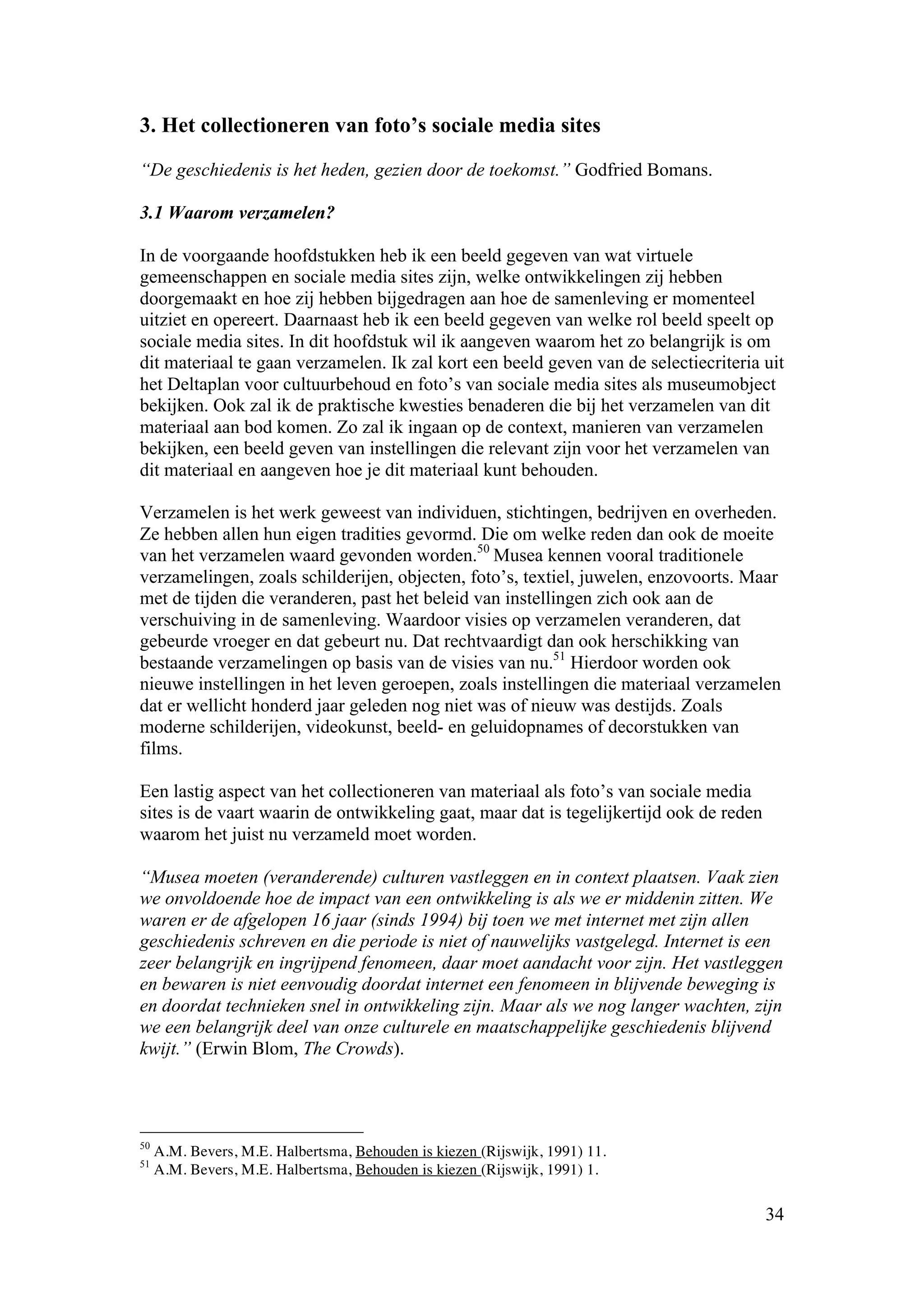 3. Het collectioneren van foto’s sociale media sites

“De geschiedenis is het heden, gezien door de toekomst.” Godfried Bomans.

3.1 Waarom verzamelen?

In de voorgaande hoofdstukken heb ik een beeld gegeven van wat virtuele
gemeenschappen en sociale media sites zijn, welke ontwikkelingen zij hebben
doorgemaakt en hoe zij hebben bijgedragen aan hoe de samenleving er momenteel
uitziet en opereert. Daarnaast heb ik een beeld gegeven van welke rol beeld speelt op
sociale media sites. In dit hoofdstuk wil ik aangeven waarom het zo belangrijk is om
dit materiaal te gaan verzamelen. Ik zal kort een beeld geven van de selectiecriteria uit
het Deltaplan voor cultuurbehoud en foto’s van sociale media sites als museumobject
bekijken. Ook zal ik de praktische kwesties benaderen die bij het verzamelen van dit
materiaal aan bod komen. Zo zal ik ingaan op de context, manieren van verzamelen
bekijken, een beeld geven van instellingen die relevant zijn voor het verzamelen van
dit materiaal en aangeven hoe je dit materiaal kunt behouden.

Verzamelen is het werk geweest van individuen, stichtingen, bedrijven en overheden.
Ze hebben allen hun eigen tradities gevormd. Die om welke reden dan ook de moeite
van het verzamelen waard gevonden worden.50 Musea kennen vooral traditionele
verzamelingen, zoals schilderijen, objecten, foto’s, textiel, juwelen, enzovoorts. Maar
met de tijden die veranderen, past het beleid van instellingen zich ook aan de
verschuiving in de samenleving. Waardoor visies op verzamelen veranderen, dat
gebeurde vroeger en dat gebeurt nu. Dat rechtvaardigt dan ook herschikking van
bestaande verzamelingen op basis van de visies van nu.51 Hierdoor worden ook
nieuwe instellingen in het leven geroepen, zoals instellingen die materiaal verzamelen
dat er wellicht honderd jaar geleden nog niet was of nieuw was destijds. Zoals
moderne schilderijen, videokunst, beeld- en geluidopnames of decorstukken van
films.

Een lastig aspect van het collectioneren van materiaal als foto’s van sociale media
sites is de vaart waarin de ontwikkeling gaat, maar dat is tegelijkertijd ook de reden
waarom het juist nu verzameld moet worden.

“Musea moeten (veranderende) culturen vastleggen en in context plaatsen. Vaak zien
we onvoldoende hoe de impact van een ontwikkeling is als we er middenin zitten. We
waren er de afgelopen 16 jaar (sinds 1994) bij toen we met internet met zijn allen
geschiedenis schreven en die periode is niet of nauwelijks vastgelegd. Internet is een
zeer belangrijk en ingrijpend fenomeen, daar moet aandacht voor zijn. Het vastleggen
en bewaren is niet eenvoudig doordat internet een fenomeen in blijvende beweging is
en doordat technieken snel in ontwikkeling zijn. Maar als we nog langer wachten, zijn
we een belangrijk deel van onze culturele en maatschappelijke geschiedenis blijvend
kwijt.” (Erwin Blom, The Crowds).




50
     A.M. Bevers, M.E. Halbertsma, Behouden is kiezen (Rijswijk, 1991) 11.
51
     A.M. Bevers, M.E. Halbertsma, Behouden is kiezen (Rijswijk, 1991) 1.

                                                                                         34
 