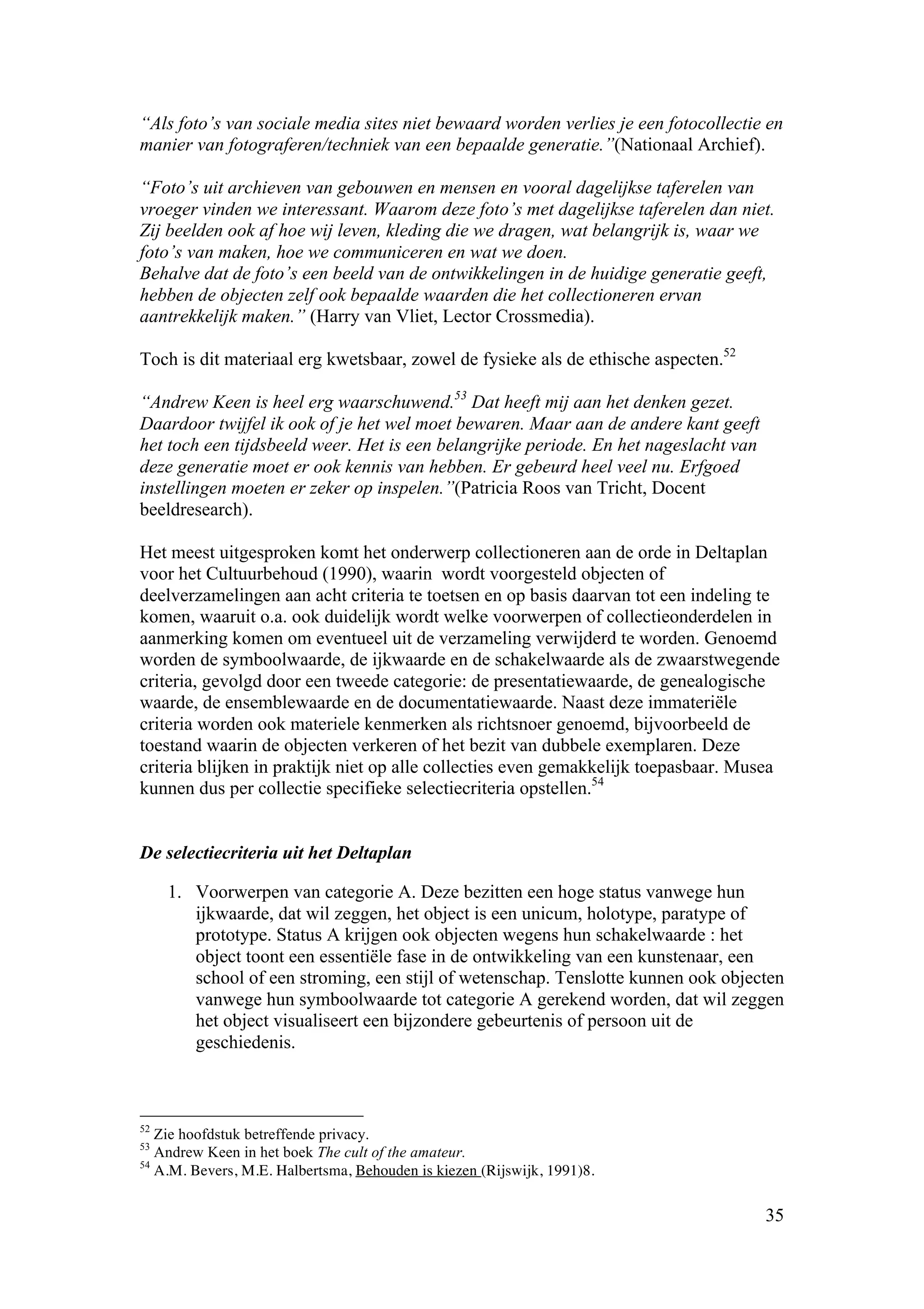 “Als foto’s van sociale media sites niet bewaard worden verlies je een fotocollectie en
manier van fotograferen/techniek van een bepaalde generatie.”(Nationaal Archief).

“Foto’s uit archieven van gebouwen en mensen en vooral dagelijkse taferelen van
vroeger vinden we interessant. Waarom deze foto’s met dagelijkse taferelen dan niet.
Zij beelden ook af hoe wij leven, kleding die we dragen, wat belangrijk is, waar we
foto’s van maken, hoe we communiceren en wat we doen.
Behalve dat de foto’s een beeld van de ontwikkelingen in de huidige generatie geeft,
hebben de objecten zelf ook bepaalde waarden die het collectioneren ervan
aantrekkelijk maken.” (Harry van Vliet, Lector Crossmedia).

Toch is dit materiaal erg kwetsbaar, zowel de fysieke als de ethische aspecten.52

“Andrew Keen is heel erg waarschuwend.53 Dat heeft mij aan het denken gezet.
Daardoor twijfel ik ook of je het wel moet bewaren. Maar aan de andere kant geeft
het toch een tijdsbeeld weer. Het is een belangrijke periode. En het nageslacht van
deze generatie moet er ook kennis van hebben. Er gebeurd heel veel nu. Erfgoed
instellingen moeten er zeker op inspelen.”(Patricia Roos van Tricht, Docent
beeldresearch).

Het meest uitgesproken komt het onderwerp collectioneren aan de orde in Deltaplan
voor het Cultuurbehoud (1990), waarin wordt voorgesteld objecten of
deelverzamelingen aan acht criteria te toetsen en op basis daarvan tot een indeling te
komen, waaruit o.a. ook duidelijk wordt welke voorwerpen of collectieonderdelen in
aanmerking komen om eventueel uit de verzameling verwijderd te worden. Genoemd
worden de symboolwaarde, de ijkwaarde en de schakelwaarde als de zwaarstwegende
criteria, gevolgd door een tweede categorie: de presentatiewaarde, de genealogische
waarde, de ensemblewaarde en de documentatiewaarde. Naast deze immateriële
criteria worden ook materiele kenmerken als richtsnoer genoemd, bijvoorbeeld de
toestand waarin de objecten verkeren of het bezit van dubbele exemplaren. Deze
criteria blijken in praktijk niet op alle collecties even gemakkelijk toepasbaar. Musea
kunnen dus per collectie specifieke selectiecriteria opstellen.54


De selectiecriteria uit het Deltaplan

     1. Voorwerpen van categorie A. Deze bezitten een hoge status vanwege hun
        ijkwaarde, dat wil zeggen, het object is een unicum, holotype, paratype of
        prototype. Status A krijgen ook objecten wegens hun schakelwaarde : het
        object toont een essentiële fase in de ontwikkeling van een kunstenaar, een
        school of een stroming, een stijl of wetenschap. Tenslotte kunnen ook objecten
        vanwege hun symboolwaarde tot categorie A gerekend worden, dat wil zeggen
        het object visualiseert een bijzondere gebeurtenis of persoon uit de
        geschiedenis.



52
   Zie hoofdstuk betreffende privacy.
53
   Andrew Keen in het boek The cult of the amateur.
54
   A.M. Bevers, M.E. Halbertsma, Behouden is kiezen (Rijswijk, 1991)8.

                                                                                      35
 