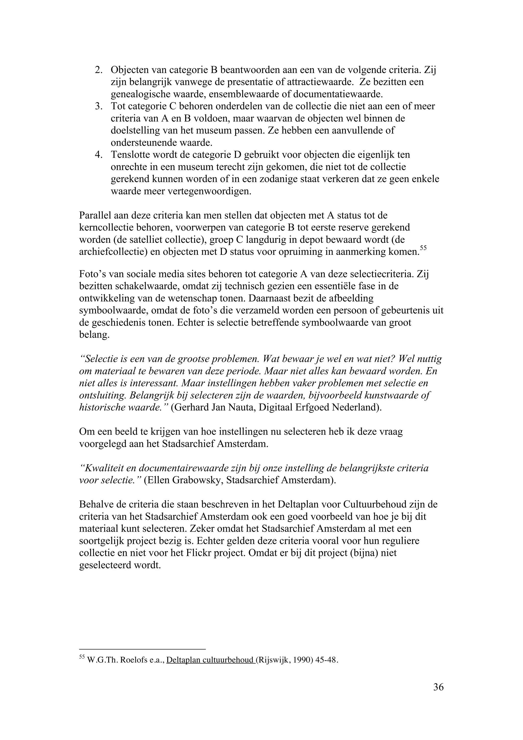 2. Objecten van categorie B beantwoorden aan een van de volgende criteria. Zij
          zijn belangrijk vanwege de presentatie of attractiewaarde. Ze bezitten een
          genealogische waarde, ensemblewaarde of documentatiewaarde.
       3. Tot categorie C behoren onderdelen van de collectie die niet aan een of meer
          criteria van A en B voldoen, maar waarvan de objecten wel binnen de
          doelstelling van het museum passen. Ze hebben een aanvullende of
          ondersteunende waarde.
       4. Tenslotte wordt de categorie D gebruikt voor objecten die eigenlijk ten
          onrechte in een museum terecht zijn gekomen, die niet tot de collectie
          gerekend kunnen worden of in een zodanige staat verkeren dat ze geen enkele
          waarde meer vertegenwoordigen.

Parallel aan deze criteria kan men stellen dat objecten met A status tot de
kerncollectie behoren, voorwerpen van categorie B tot eerste reserve gerekend
worden (de satelliet collectie), groep C langdurig in depot bewaard wordt (de
archiefcollectie) en objecten met D status voor opruiming in aanmerking komen.55

Foto’s van sociale media sites behoren tot categorie A van deze selectiecriteria. Zij
bezitten schakelwaarde, omdat zij technisch gezien een essentiële fase in de
ontwikkeling van de wetenschap tonen. Daarnaast bezit de afbeelding
symboolwaarde, omdat de foto’s die verzameld worden een persoon of gebeurtenis uit
de geschiedenis tonen. Echter is selectie betreffende symboolwaarde van groot
belang.

“Selectie is een van de grootse problemen. Wat bewaar je wel en wat niet? Wel nuttig
om materiaal te bewaren van deze periode. Maar niet alles kan bewaard worden. En
niet alles is interessant. Maar instellingen hebben vaker problemen met selectie en
ontsluiting. Belangrijk bij selecteren zijn de waarden, bijvoorbeeld kunstwaarde of
historische waarde.” (Gerhard Jan Nauta, Digitaal Erfgoed Nederland).

Om een beeld te krijgen van hoe instellingen nu selecteren heb ik deze vraag
voorgelegd aan het Stadsarchief Amsterdam.

“Kwaliteit en documentairewaarde zijn bij onze instelling de belangrijkste criteria
voor selectie.” (Ellen Grabowsky, Stadsarchief Amsterdam).

Behalve de criteria die staan beschreven in het Deltaplan voor Cultuurbehoud zijn de
criteria van het Stadsarchief Amsterdam ook een goed voorbeeld van hoe je bij dit
materiaal kunt selecteren. Zeker omdat het Stadsarchief Amsterdam al met een
soortgelijk project bezig is. Echter gelden deze criteria vooral voor hun reguliere
collectie en niet voor het Flickr project. Omdat er bij dit project (bijna) niet
geselecteerd wordt.




55
     W.G.Th. Roelofs e.a., Deltaplan cultuurbehoud (Rijswijk, 1990) 45-48.


                                                                                      36
 