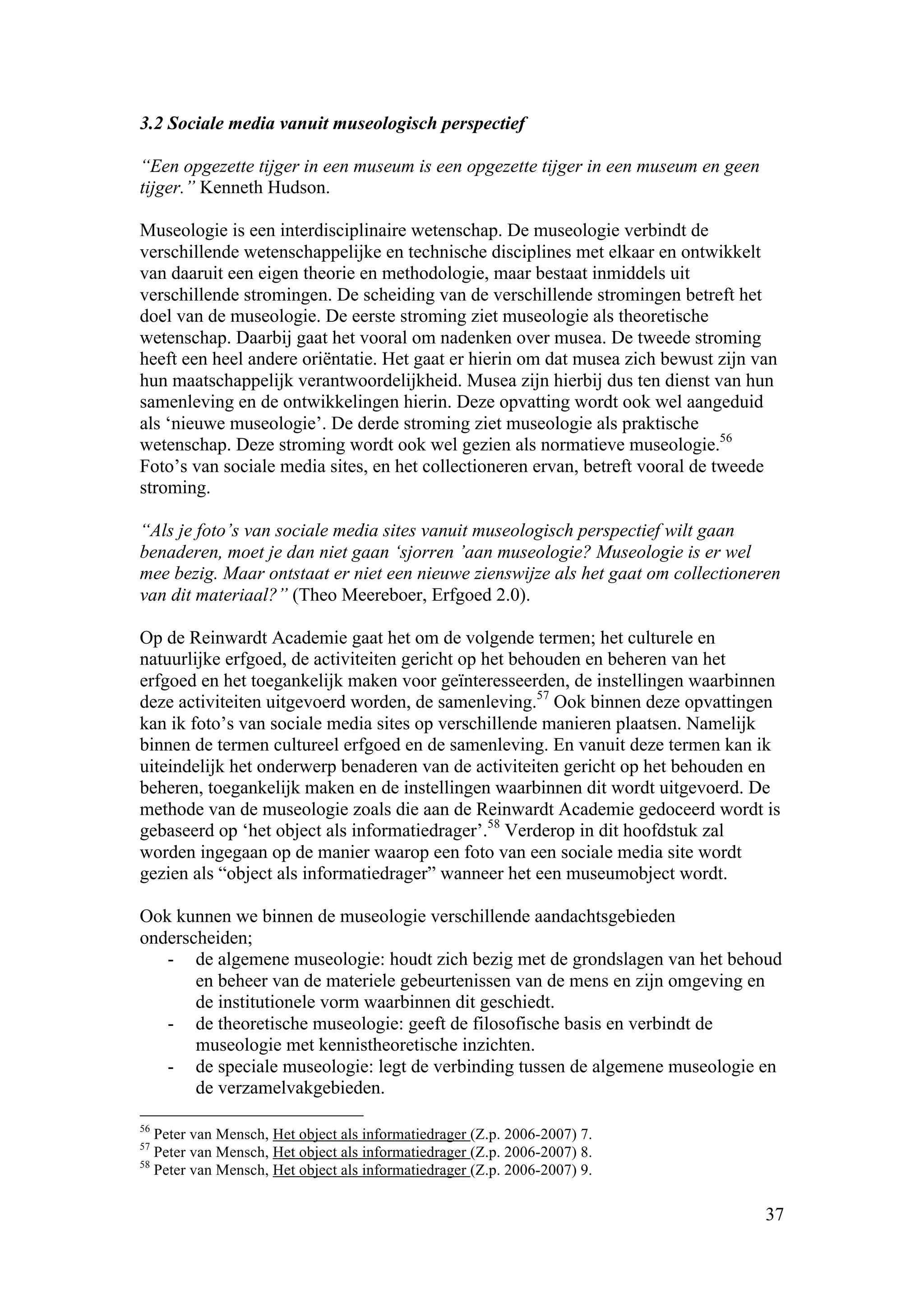 3.2 Sociale media vanuit museologisch perspectief

“Een opgezette tijger in een museum is een opgezette tijger in een museum en geen
tijger.” Kenneth Hudson.

Museologie is een interdisciplinaire wetenschap. De museologie verbindt de
verschillende wetenschappelijke en technische disciplines met elkaar en ontwikkelt
van daaruit een eigen theorie en methodologie, maar bestaat inmiddels uit
verschillende stromingen. De scheiding van de verschillende stromingen betreft het
doel van de museologie. De eerste stroming ziet museologie als theoretische
wetenschap. Daarbij gaat het vooral om nadenken over musea. De tweede stroming
heeft een heel andere oriëntatie. Het gaat er hierin om dat musea zich bewust zijn van
hun maatschappelijk verantwoordelijkheid. Musea zijn hierbij dus ten dienst van hun
samenleving en de ontwikkelingen hierin. Deze opvatting wordt ook wel aangeduid
als ‘nieuwe museologie’. De derde stroming ziet museologie als praktische
wetenschap. Deze stroming wordt ook wel gezien als normatieve museologie.56
Foto’s van sociale media sites, en het collectioneren ervan, betreft vooral de tweede
stroming.

“Als je foto’s van sociale media sites vanuit museologisch perspectief wilt gaan
benaderen, moet je dan niet gaan ‘sjorren ’aan museologie? Museologie is er wel
mee bezig. Maar ontstaat er niet een nieuwe zienswijze als het gaat om collectioneren
van dit materiaal?” (Theo Meereboer, Erfgoed 2.0).

Op de Reinwardt Academie gaat het om de volgende termen; het culturele en
natuurlijke erfgoed, de activiteiten gericht op het behouden en beheren van het
erfgoed en het toegankelijk maken voor geïnteresseerden, de instellingen waarbinnen
deze activiteiten uitgevoerd worden, de samenleving.57 Ook binnen deze opvattingen
kan ik foto’s van sociale media sites op verschillende manieren plaatsen. Namelijk
binnen de termen cultureel erfgoed en de samenleving. En vanuit deze termen kan ik
uiteindelijk het onderwerp benaderen van de activiteiten gericht op het behouden en
beheren, toegankelijk maken en de instellingen waarbinnen dit wordt uitgevoerd. De
methode van de museologie zoals die aan de Reinwardt Academie gedoceerd wordt is
gebaseerd op ‘het object als informatiedrager’.58 Verderop in dit hoofdstuk zal
worden ingegaan op de manier waarop een foto van een sociale media site wordt
gezien als “object als informatiedrager” wanneer het een museumobject wordt.

Ook kunnen we binnen de museologie verschillende aandachtsgebieden
onderscheiden;
   - de algemene museologie: houdt zich bezig met de grondslagen van het behoud
       en beheer van de materiele gebeurtenissen van de mens en zijn omgeving en
       de institutionele vorm waarbinnen dit geschiedt.
   - de theoretische museologie: geeft de filosofische basis en verbindt de
       museologie met kennistheoretische inzichten.
   - de speciale museologie: legt de verbinding tussen de algemene museologie en
       de verzamelvakgebieden.

56
   Peter van Mensch, Het object als informatiedrager (Z.p. 2006-2007) 7.
57
   Peter van Mensch, Het object als informatiedrager (Z.p. 2006-2007) 8.
58
   Peter van Mensch, Het object als informatiedrager (Z.p. 2006-2007) 9.

                                                                                    37
 