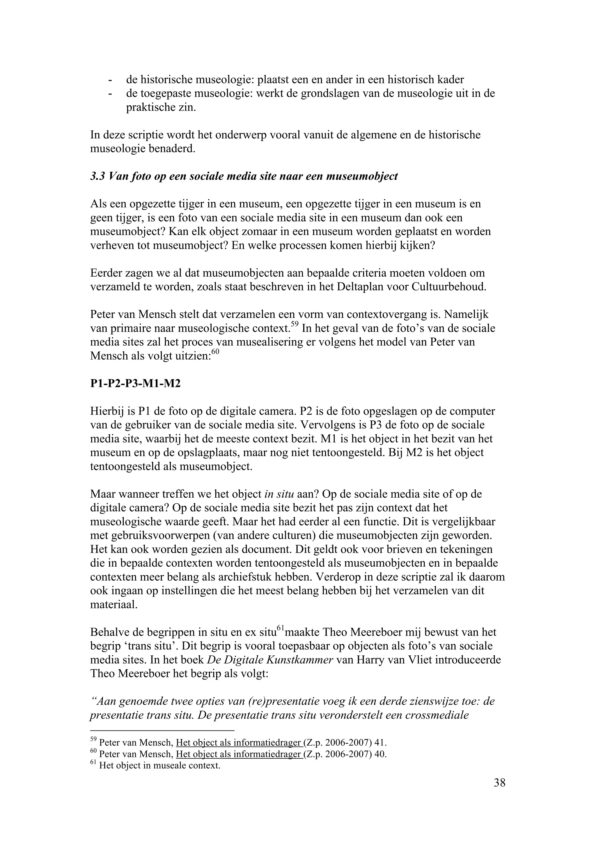 -   de historische museologie: plaatst een en ander in een historisch kader
     -   de toegepaste museologie: werkt de grondslagen van de museologie uit in de
         praktische zin.

In deze scriptie wordt het onderwerp vooral vanuit de algemene en de historische
museologie benaderd.

3.3 Van foto op een sociale media site naar een museumobject

Als een opgezette tijger in een museum, een opgezette tijger in een museum is en
geen tijger, is een foto van een sociale media site in een museum dan ook een
museumobject? Kan elk object zomaar in een museum worden geplaatst en worden
verheven tot museumobject? En welke processen komen hierbij kijken?

Eerder zagen we al dat museumobjecten aan bepaalde criteria moeten voldoen om
verzameld te worden, zoals staat beschreven in het Deltaplan voor Cultuurbehoud.

Peter van Mensch stelt dat verzamelen een vorm van contextovergang is. Namelijk
van primaire naar museologische context.59 In het geval van de foto’s van de sociale
media sites zal het proces van musealisering er volgens het model van Peter van
Mensch als volgt uitzien:60

P1-P2-P3-M1-M2

Hierbij is P1 de foto op de digitale camera. P2 is de foto opgeslagen op de computer
van de gebruiker van de sociale media site. Vervolgens is P3 de foto op de sociale
media site, waarbij het de meeste context bezit. M1 is het object in het bezit van het
museum en op de opslagplaats, maar nog niet tentoongesteld. Bij M2 is het object
tentoongesteld als museumobject.

Maar wanneer treffen we het object in situ aan? Op de sociale media site of op de
digitale camera? Op de sociale media site bezit het pas zijn context dat het
museologische waarde geeft. Maar het had eerder al een functie. Dit is vergelijkbaar
met gebruiksvoorwerpen (van andere culturen) die museumobjecten zijn geworden.
Het kan ook worden gezien als document. Dit geldt ook voor brieven en tekeningen
die in bepaalde contexten worden tentoongesteld als museumobjecten en in bepaalde
contexten meer belang als archiefstuk hebben. Verderop in deze scriptie zal ik daarom
ook ingaan op instellingen die het meest belang hebben bij het verzamelen van dit
materiaal.

Behalve de begrippen in situ en ex situ61maakte Theo Meereboer mij bewust van het
begrip ‘trans situ’. Dit begrip is vooral toepasbaar op objecten als foto’s van sociale
media sites. In het boek De Digitale Kunstkammer van Harry van Vliet introduceerde
Theo Meereboer het begrip als volgt:

“Aan genoemde twee opties van (re)presentatie voeg ik een derde zienswijze toe: de
presentatie trans situ. De presentatie trans situ veronderstelt een crossmediale
59
   Peter van Mensch, Het object als informatiedrager (Z.p. 2006-2007) 41.
60
   Peter van Mensch, Het object als informatiedrager (Z.p. 2006-2007) 40.
61
   Het object in museale context.
                                                                                     38
 