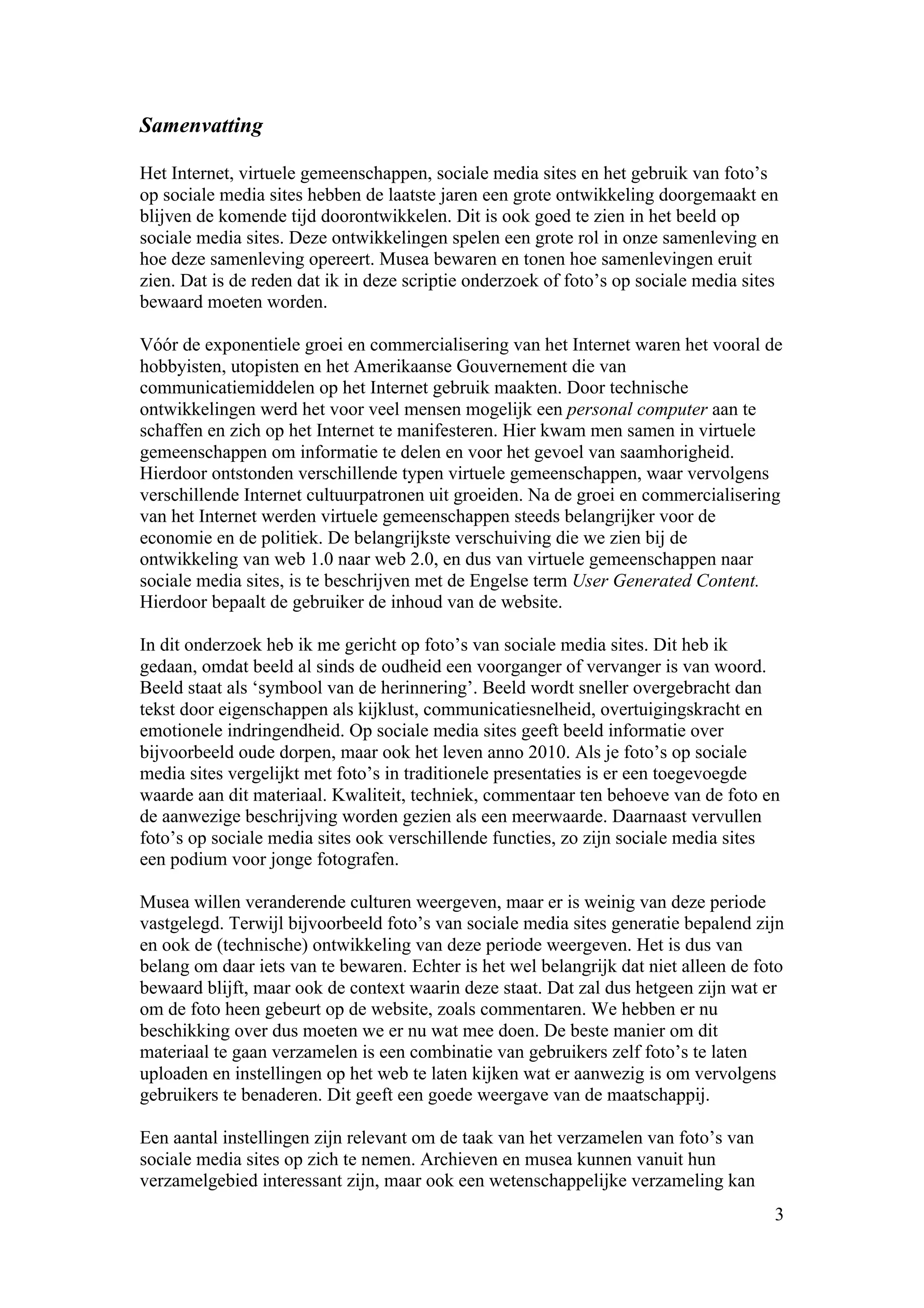 Samenvatting

Het Internet, virtuele gemeenschappen, sociale media sites en het gebruik van foto’s
op sociale media sites hebben de laatste jaren een grote ontwikkeling doorgemaakt en
blijven de komende tijd doorontwikkelen. Dit is ook goed te zien in het beeld op
sociale media sites. Deze ontwikkelingen spelen een grote rol in onze samenleving en
hoe deze samenleving opereert. Musea bewaren en tonen hoe samenlevingen eruit
zien. Dat is de reden dat ik in deze scriptie onderzoek of foto’s op sociale media sites
bewaard moeten worden.

Vóór de exponentiele groei en commercialisering van het Internet waren het vooral de
hobbyisten, utopisten en het Amerikaanse Gouvernement die van
communicatiemiddelen op het Internet gebruik maakten. Door technische
ontwikkelingen werd het voor veel mensen mogelijk een personal computer aan te
schaffen en zich op het Internet te manifesteren. Hier kwam men samen in virtuele
gemeenschappen om informatie te delen en voor het gevoel van saamhorigheid.
Hierdoor ontstonden verschillende typen virtuele gemeenschappen, waar vervolgens
verschillende Internet cultuurpatronen uit groeiden. Na de groei en commercialisering
van het Internet werden virtuele gemeenschappen steeds belangrijker voor de
economie en de politiek. De belangrijkste verschuiving die we zien bij de
ontwikkeling van web 1.0 naar web 2.0, en dus van virtuele gemeenschappen naar
sociale media sites, is te beschrijven met de Engelse term User Generated Content.
Hierdoor bepaalt de gebruiker de inhoud van de website.

In dit onderzoek heb ik me gericht op foto’s van sociale media sites. Dit heb ik
gedaan, omdat beeld al sinds de oudheid een voorganger of vervanger is van woord.
Beeld staat als ‘symbool van de herinnering’. Beeld wordt sneller overgebracht dan
tekst door eigenschappen als kijklust, communicatiesnelheid, overtuigingskracht en
emotionele indringendheid. Op sociale media sites geeft beeld informatie over
bijvoorbeeld oude dorpen, maar ook het leven anno 2010. Als je foto’s op sociale
media sites vergelijkt met foto’s in traditionele presentaties is er een toegevoegde
waarde aan dit materiaal. Kwaliteit, techniek, commentaar ten behoeve van de foto en
de aanwezige beschrijving worden gezien als een meerwaarde. Daarnaast vervullen
foto’s op sociale media sites ook verschillende functies, zo zijn sociale media sites
een podium voor jonge fotografen.

Musea willen veranderende culturen weergeven, maar er is weinig van deze periode
vastgelegd. Terwijl bijvoorbeeld foto’s van sociale media sites generatie bepalend zijn
en ook de (technische) ontwikkeling van deze periode weergeven. Het is dus van
belang om daar iets van te bewaren. Echter is het wel belangrijk dat niet alleen de foto
bewaard blijft, maar ook de context waarin deze staat. Dat zal dus hetgeen zijn wat er
om de foto heen gebeurt op de website, zoals commentaren. We hebben er nu
beschikking over dus moeten we er nu wat mee doen. De beste manier om dit
materiaal te gaan verzamelen is een combinatie van gebruikers zelf foto’s te laten
uploaden en instellingen op het web te laten kijken wat er aanwezig is om vervolgens
gebruikers te benaderen. Dit geeft een goede weergave van de maatschappij.

Een aantal instellingen zijn relevant om de taak van het verzamelen van foto’s van
sociale media sites op zich te nemen. Archieven en musea kunnen vanuit hun
verzamelgebied interessant zijn, maar ook een wetenschappelijke verzameling kan
                                                                                       3
 