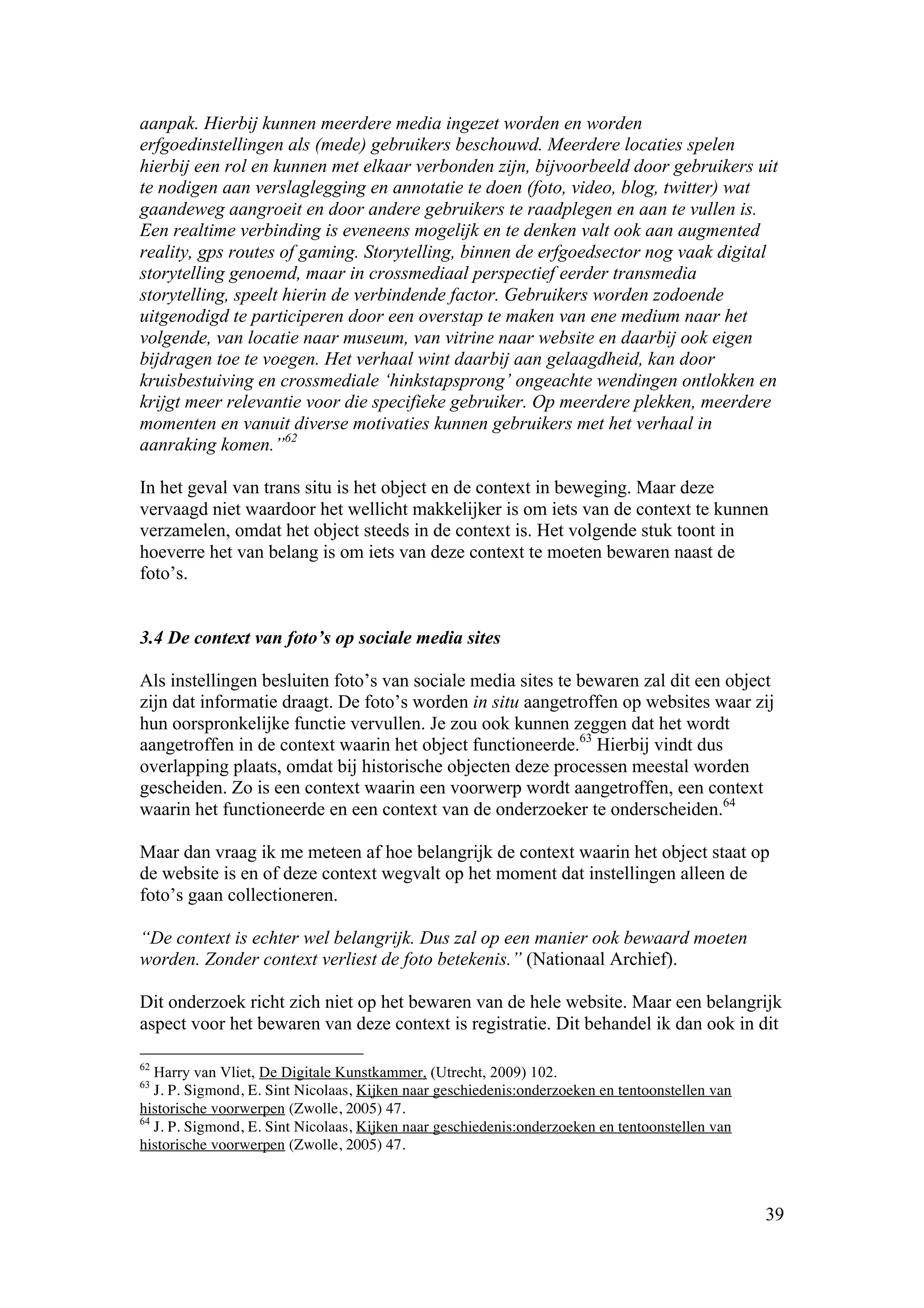 aanpak. Hierbij kunnen meerdere media ingezet worden en worden
erfgoedinstellingen als (mede) gebruikers beschouwd. Meerdere locaties spelen
hierbij een rol en kunnen met elkaar verbonden zijn, bijvoorbeeld door gebruikers uit
te nodigen aan verslaglegging en annotatie te doen (foto, video, blog, twitter) wat
gaandeweg aangroeit en door andere gebruikers te raadplegen en aan te vullen is.
Een realtime verbinding is eveneens mogelijk en te denken valt ook aan augmented
reality, gps routes of gaming. Storytelling, binnen de erfgoedsector nog vaak digital
storytelling genoemd, maar in crossmediaal perspectief eerder transmedia
storytelling, speelt hierin de verbindende factor. Gebruikers worden zodoende
uitgenodigd te participeren door een overstap te maken van ene medium naar het
volgende, van locatie naar museum, van vitrine naar website en daarbij ook eigen
bijdragen toe te voegen. Het verhaal wint daarbij aan gelaagdheid, kan door
kruisbestuiving en crossmediale ‘hinkstapsprong’ ongeachte wendingen ontlokken en
krijgt meer relevantie voor die specifieke gebruiker. Op meerdere plekken, meerdere
momenten en vanuit diverse motivaties kunnen gebruikers met het verhaal in
aanraking komen.”62

In het geval van trans situ is het object en de context in beweging. Maar deze
vervaagd niet waardoor het wellicht makkelijker is om iets van de context te kunnen
verzamelen, omdat het object steeds in de context is. Het volgende stuk toont in
hoeverre het van belang is om iets van deze context te moeten bewaren naast de
foto’s.


3.4 De context van foto’s op sociale media sites

Als instellingen besluiten foto’s van sociale media sites te bewaren zal dit een object
zijn dat informatie draagt. De foto’s worden in situ aangetroffen op websites waar zij
hun oorspronkelijke functie vervullen. Je zou ook kunnen zeggen dat het wordt
aangetroffen in de context waarin het object functioneerde.63 Hierbij vindt dus
overlapping plaats, omdat bij historische objecten deze processen meestal worden
gescheiden. Zo is een context waarin een voorwerp wordt aangetroffen, een context
waarin het functioneerde en een context van de onderzoeker te onderscheiden.64

Maar dan vraag ik me meteen af hoe belangrijk de context waarin het object staat op
de website is en of deze context wegvalt op het moment dat instellingen alleen de
foto’s gaan collectioneren.

“De context is echter wel belangrijk. Dus zal op een manier ook bewaard moeten
worden. Zonder context verliest de foto betekenis.” (Nationaal Archief).

Dit onderzoek richt zich niet op het bewaren van de hele website. Maar een belangrijk
aspect voor het bewaren van deze context is registratie. Dit behandel ik dan ook in dit

62
   Harry van Vliet, De Digitale Kunstkammer, (Utrecht, 2009) 102.
63
   J. P. Sigmond, E. Sint Nicolaas, Kijken naar geschiedenis:onderzoeken en tentoonstellen van
historische voorwerpen (Zwolle, 2005) 47.
64
   J. P. Sigmond, E. Sint Nicolaas, Kijken naar geschiedenis:onderzoeken en tentoonstellen van
historische voorwerpen (Zwolle, 2005) 47.



                                                                                                 39
 
