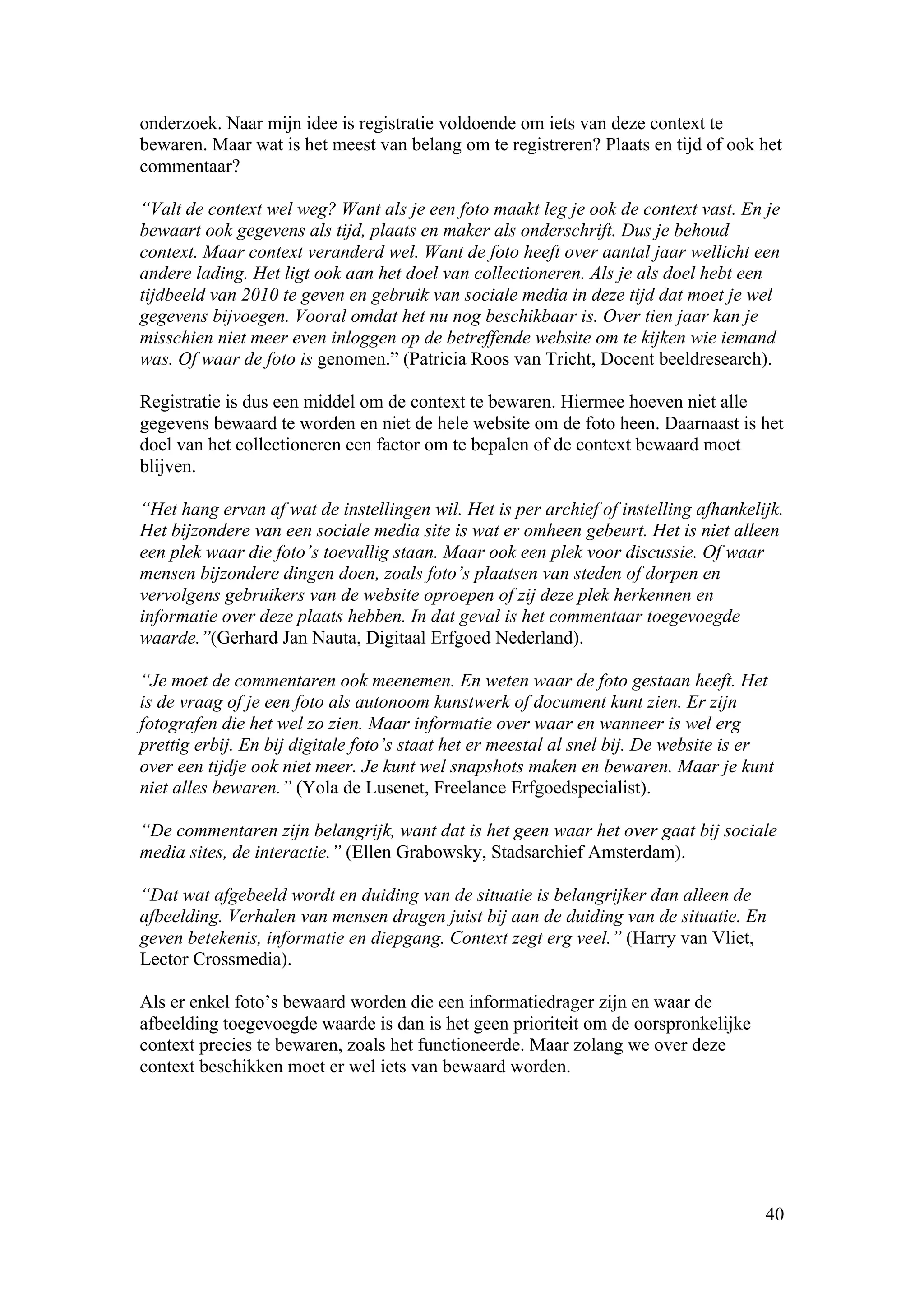onderzoek. Naar mijn idee is registratie voldoende om iets van deze context te
bewaren. Maar wat is het meest van belang om te registreren? Plaats en tijd of ook het
commentaar?

“Valt de context wel weg? Want als je een foto maakt leg je ook de context vast. En je
bewaart ook gegevens als tijd, plaats en maker als onderschrift. Dus je behoud
context. Maar context veranderd wel. Want de foto heeft over aantal jaar wellicht een
andere lading. Het ligt ook aan het doel van collectioneren. Als je als doel hebt een
tijdbeeld van 2010 te geven en gebruik van sociale media in deze tijd dat moet je wel
gegevens bijvoegen. Vooral omdat het nu nog beschikbaar is. Over tien jaar kan je
misschien niet meer even inloggen op de betreffende website om te kijken wie iemand
was. Of waar de foto is genomen.” (Patricia Roos van Tricht, Docent beeldresearch).

Registratie is dus een middel om de context te bewaren. Hiermee hoeven niet alle
gegevens bewaard te worden en niet de hele website om de foto heen. Daarnaast is het
doel van het collectioneren een factor om te bepalen of de context bewaard moet
blijven.

“Het hang ervan af wat de instellingen wil. Het is per archief of instelling afhankelijk.
Het bijzondere van een sociale media site is wat er omheen gebeurt. Het is niet alleen
een plek waar die foto’s toevallig staan. Maar ook een plek voor discussie. Of waar
mensen bijzondere dingen doen, zoals foto’s plaatsen van steden of dorpen en
vervolgens gebruikers van de website oproepen of zij deze plek herkennen en
informatie over deze plaats hebben. In dat geval is het commentaar toegevoegde
waarde.”(Gerhard Jan Nauta, Digitaal Erfgoed Nederland).

“Je moet de commentaren ook meenemen. En weten waar de foto gestaan heeft. Het
is de vraag of je een foto als autonoom kunstwerk of document kunt zien. Er zijn
fotografen die het wel zo zien. Maar informatie over waar en wanneer is wel erg
prettig erbij. En bij digitale foto’s staat het er meestal al snel bij. De website is er
over een tijdje ook niet meer. Je kunt wel snapshots maken en bewaren. Maar je kunt
niet alles bewaren.” (Yola de Lusenet, Freelance Erfgoedspecialist).

“De commentaren zijn belangrijk, want dat is het geen waar het over gaat bij sociale
media sites, de interactie.” (Ellen Grabowsky, Stadsarchief Amsterdam).

“Dat wat afgebeeld wordt en duiding van de situatie is belangrijker dan alleen de
afbeelding. Verhalen van mensen dragen juist bij aan de duiding van de situatie. En
geven betekenis, informatie en diepgang. Context zegt erg veel.” (Harry van Vliet,
Lector Crossmedia).

Als er enkel foto’s bewaard worden die een informatiedrager zijn en waar de
afbeelding toegevoegde waarde is dan is het geen prioriteit om de oorspronkelijke
context precies te bewaren, zoals het functioneerde. Maar zolang we over deze
context beschikken moet er wel iets van bewaard worden.




                                                                                      40
 